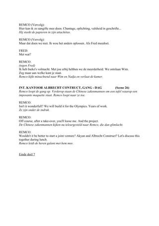 REMCO (Vervolg):
Hier kan ik zo aangifte mee doen. Chantage, oplichting, valsheid in geschrifte...
Hij steekt de papieren in zijn attachétas.

REMCO (Vervolg):
Maar dat doen we niet. Ik wou het anders oplossen. Als Fred meedoet.

FRED:
Met wat?

REMCO:
(tegen Fred)
Ik heb Ineke's volmacht. Met jou erbij hebben we de meerderheid. We ontslaan Wim.
Zeg maar aan welke kant je staat.
Remco kijkt minachtend naar Wim en Nadja en verlaat de kamer.


INT. KANTOOR ALBRECHT CONTRUCT, GANG - DAG                          (Scene 26)
Remco loopt de gang op. Verderop staan de Chinese zakenmannen om een tafel waarop een
imposante maquette staat. Remco loopt naar ze toe.

REMCO:
Isn't it wonderfull? We will build it for the Olympics. Years of work.
Ze zijn onder de indruk.

REMCO:
Off course, after a take-over, you'll loose me. And the project.
De Chinese zakenmannen kijken nu teleurgesteld naar Remco, die dan glimlacht.

REMCO:
Wouldn't it be better to start a joint venture? Akyan and Albrecht Construct? Let's discuss this
together during lunch.
Remco leidt de heren galant met hem mee.


Einde deel 7
 