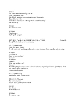 LIEKE:
Dat kan er dan toch makkelijk van af?
(kijkt Remco strak aan)
Merel heeft laatst ook een scooter gekregen. Een zwarte.
Dan wil ík een witte.
De mobiele telefoon van Tobias gaat. Hij haalt hem uit zijn
zak en staat op.

INEKE:
We zitten aan tafel.

TOBIAS:
Nu niet meer.
Hij loopt de gang op.


INT. HUIS FAMILIE ALBRECHT, GANG – AVOND                                          (Scene 10)
Terwijl Tobias belt, horen we Ineke nog.

INEKE (Off Screen):
(gaat door tegen Remco)
Je hebt het bedrijf vanaf de grond opgebouwd, en komt een Chinees en dan ga je overstag.

TOBIAS:
(telefoneert)
Gaan we toch lunchen?
(luistert)
Waarmee?
(luistert)
Waar gaat het dan over?
(luistert)
Merel hangt blijkbaar op. Tobias kijkt wat verbaasd en geïntrigeerd naar zijn telefoon. Pakt
dan zijn jas en een schoudertas.
Ondertussen horen we:

INEKE (Off Screen):
En wanneer wordt dat dan beslist?

REMCO (Off Screen):
Dat kan morgen al.
Tobias steekt zijn hoofd om de hoek.

INEKE:
(tot Remco)
Morgen? Zo snel?

TOBIAS:
Ik ben even weg.
 