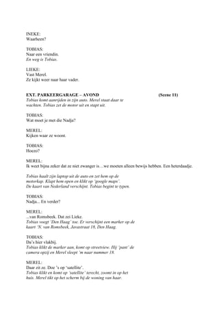 INEKE:
Waarheen?

TOBIAS:
Naar een vriendin.
En weg is Tobias.

LIEKE:
Vast Merel.
Ze kijkt weer naar haar vader.


EXT. PARKEERGARAGE – AVOND                                              (Scene 11)
Tobias komt aanrijden in zijn auto. Merel staat daar te
wachten. Tobias zet de motor uit en stapt uit.

TOBIAS:
Wat moet je met die Nadja?

MEREL:
Kijken waar ze woont.

TOBIAS:
Hoezo?

MEREL:
Ik weet bijna zeker dat ze niet zwanger is…we moeten alleen bewijs hebben. Een heterdaadje.

Tobias haalt zijn laptop uit de auto en zet hem op de
motorkap. Klapt hem open en klikt op ‘google maps’.
De kaart van Nederland verschijnt. Tobias begint te typen.

TOBIAS:
Nadja... En verder?

MEREL:
...van Romsbeek. Dat zei Lieke.
Tobias voegt ‘Den Haag’ toe. Er verschijnt een marker op de
kaart ‘N. van Romsbeek, Javastraat 18, Den Haag.

TOBIAS:
Da’s hier vlakbij.
Tobias klikt de marker aan, komt op streetview. Hij ‘pant’ de
camera opzij en Merel sleept ‘m naar nummer 18.

MEREL:
Daar zit ze. Doe ’s op ‘satellite’.
Tobias klikt en komt op ‘satellite’ terecht, zoomt in op het
huis. Merel tikt op het scherm bij de woning van haar.
 