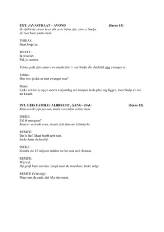 EXT. JAVASTRAAT – AVOND                                            (Scene 13)
Ze rijden de straat in en als ze er bijna zijn, zien ze Nadja.
Ze zien haar platte buik.

TOBIAS:
Daar loopt ze.

MEREL:
Ik wist het.
Pak je camera.

Tobias pakt zijn camera en maakt foto’s van Nadja die duidelijk niet zwanger is.

Tobias:
Hoe wist je dat ze niet zwanger was?

Merel:
Lieke zei dat ze op je vaders verjaardag een tampon in de plee zag liggen, toen Nadja er net
uit kwam.


INT. HUIS FAMILIE ALBRECHT, GANG - DAG                                             (Scene 15)
Remco trekt zijn jas aan, Ineke verschijnt achter hem.

INEKE:
Zal ik meegaan?
Remco verstrakt even, draait zich dan om. Glimlacht.

REMCO:
Dat is lief. Maar hoeft echt niet.
Ineke komt dichterbij.

INEKE:
Zonder die 12 miljoen redden we het ook wel, Remco.

REMCO:
Wij wel.
Hij geeft haar een kus. Loopt naar de voordeur, Ineke volgt.

REMCO (Vervolg):
Maar met de zaak, dat lukt niet meer.
 