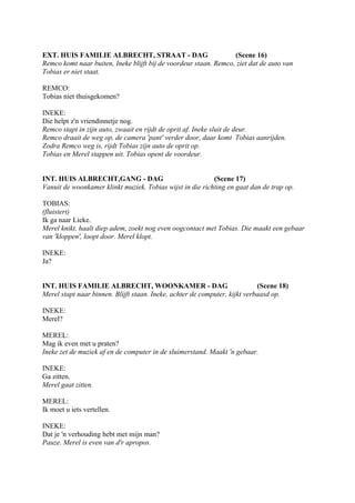 EXT. HUIS FAMILIE ALBRECHT, STRAAT - DAG                          (Scene 16)
Remco komt naar buiten, Ineke blijft bij de voordeur staan. Remco, ziet dat de auto van
Tobias er niet staat.

REMCO:
Tobias niet thuisgekomen?

INEKE:
Die helpt z'n vriendinnetje nog.
Remco stapt in zijn auto, zwaait en rijdt de oprit af. Ineke sluit de deur.
Remco draait de weg op, de camera 'pant' verder door, daar komt Tobias aanrijden.
Zodra Remco weg is, rijdt Tobias zijn auto de oprit op.
Tobias en Merel stappen uit. Tobias opent de voordeur.


INT. HUIS ALBRECHT,GANG - DAG                              (Scene 17)
Vanuit de woonkamer klinkt muziek. Tobias wijst in die richting en gaat dan de trap op.

TOBIAS:
(fluistert)
Ik ga naar Lieke.
Merel knikt, haalt diep adem, zoekt nog even oogcontact met Tobias. Die maakt een gebaar
van 'kloppen', loopt door. Merel klopt.

INEKE:
Ja?


INT. HUIS FAMILIE ALBRECHT, WOONKAMER - DAG                                 (Scene 18)
Merel stapt naar binnen. Blijft staan. Ineke, achter de computer, kijkt verbaasd op.

INEKE:
Merel?

MEREL:
Mag ik even met u praten?
Ineke zet de muziek af en de computer in de sluimerstand. Maakt 'n gebaar.

INEKE:
Ga zitten.
Merel gaat zitten.

MEREL:
Ik moet u iets vertellen.

INEKE:
Dat je 'n verhouding hebt met mijn man?
Pauze. Merel is even van d'r apropos.
 