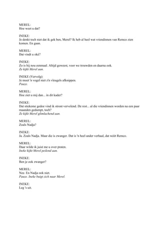 MEREL:
Hoe weet u dat?

INEKE:
Je denkt toch niet dat ik gek ben, Merel? Ik heb al heel wat vriendinnen van Remco zien
komen. En gaan.

MEREL:
Dat vindt u oké?

INEKE:
Zo is hij nou eenmaal. Altijd geweest, voor we trouwden en daarna ook.
Ze kijkt Merel aan.

INEKE (Vervolg):
Je moet 'n vogel niet z'n vleugels afknippen.
Pauze.

MEREL:
Hoe ziet u mij dan... in dit kader?

INEKE:
Dat stiekeme gedoe vind ik stront vervelend. De rest... al die vriendinnen worden na een paar
maanden gedumpt, toch?
Ze kijkt Merel glimlachend aan.

MEREL:
Zoals Nadja?

INEKE:
Ja. Zoals Nadja. Maar die is zwanger. Dat is 'n heel ander verhaal, dat wéét Remco.

MEREL:
Daar wilde ik juist me u over praten.
Ineke kijkt Merel peilend aan.

INEKE:
Ben je ook zwanger?

MEREL:
Nee. En Nadja ook niet.
Pauze. Ineke buigt zich naar Merel.

INEKE:
Leg 's uit.
 