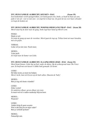 INT. HUIS FAMILIE ALBRECHT, KEUKEN - DAG                                         (Scene 19)
Een keukenlade wordt opengetrokken, een hand graait erin. Ineke, ze heeft nu haar jas aan,
pakt er iets uit - wat we niet zien - en stopt het in haar tas. Ze gooit de tas over haar schouder
en loopt de keuken uit.


INT. HUIS FAMILIE ALBRECHT, WOONKAMER/GANG/TRAP - DAG (Scene 20)
Merel staat bij de deur naar de gang. Ineke legt haar hand op Merel's arm.

INEKE:
Dank je wel.
Ze loopt de gang op naar de voordeur. Merel gaat de trap op. Tobias komt net naar beneden,
met een grijns.

TOBIAS:
Lieke wil je niet zien. Nooit meer.

MEREL:
Vette pech.
Ze loopt naar de kamer van Lieke.


INT. HUIS FAMILIE ALBRECHT, SLAAPKAMER LIEKE - DAG (Scene 21)
Merel komt binnen. Lieke ligt op bed, onder de deken. Op de achtergrond staat The Voice
aan. Ze heeft met een kussen 'n dikke buik gemaakt. Ze kermt.

LIEKE:
De baby komt, je moet me helpen.
Merel, lacht, laat zich boven op de buik vallen. Omarmt de 'baby'.

MEREL:
Ben je nog m'n beste vriendin?

LIEKE:
Zeker weten!
Ze omhelzen elkaar, geven elkaar een zoen.
Je moet wel m’n vaders neukertje blijven hoor.

MEREL:
Waarom?

LIEKE:
Anders krijg ik geen scooter.
Wat is dat met jou en mijn vader?
Ben je verliefd op hem?

MEREL:
Natuurlijk niet.
 