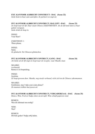 EXT. KANTOOR ALBRECHT CONSTRUCT - DAG (Scene 22)
Ineke komt in haar auto aanrijden. Ze parkeert en stapt uit.


INT. KANTOOR ALBRECHT CONSTRUCT, HAL/LIFT - DAG                       (Scene 23)
Ze loopt naar de lift. Daar staan Chinese ZAKENMENSEN. Als de lift komt laten ze haar
galant voorgaan.
Ineke drukt de knop in.

INEKE:
Your floor?

ZAKENMAN 1:
Three please.

INEKE:
Same.
Ze glimlacht. De Chinezen glimlachen.


INT. KANTOOR ALBRECHT CONTRUCT, GANG - DAG                                  (Scene 24)
Als Ineke uit de lift stapt en loopt naar de receptie, waar Maaike staat.

MAAIKE:
(verbaasd)
Remco is in bespreking.

INEKE:
Ja prima.
Ze loopt gewoon door. Maaike, nog steeds verbaasd, richt zich tot de Chinese zakenmannen.

MAAIKE:
Gentlemen, may I take your coats please?
De mannen trekken hun jassen uit.


INT. KANTOOR ALBRECHT CONSTRUCT, VERGADERZAAL - DAG                               (Scene 25)
Remco, Wim, Fred en Nadja zitten om de tafel. Wim schuift papieren rond.

REMCO:
Was dit allemaal nou nodig?

WIM:
Wat?

REMCO:
Dit hele gedoe! Nadja erbij halen.
 