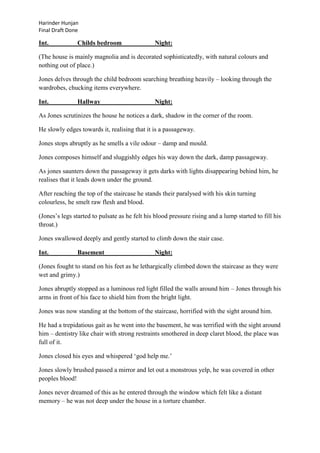 Harinder Hunjan
Final Draft Done

Int.

Childs bedroom

Night:

(The house is mainly magnolia and is decorated sophisticatedly, with natural colours and
nothing out of place.)
Jones delves through the child bedroom searching breathing heavily – looking through the
wardrobes, chucking items everywhere.
Int.

Hallway

Night:

As Jones scrutinizes the house he notices a dark, shadow in the corner of the room.
He slowly edges towards it, realising that it is a passageway.
Jones stops abruptly as he smells a vile odour – damp and mould.
Jones composes himself and sluggishly edges his way down the dark, damp passageway.
As jones saunters down the passageway it gets darks with lights disappearing behind him, he
realises that it leads down under the ground.
After reaching the top of the staircase he stands their paralysed with his skin turning
colourless, he smelt raw flesh and blood.
(Jones‟s legs started to pulsate as he felt his blood pressure rising and a lump started to fill his
throat.)
Jones swallowed deeply and gently started to climb down the stair case.
Int.

Basement

Night:

(Jones fought to stand on his feet as he lethargically climbed down the staircase as they were
wet and grimy.)
Jones abruptly stopped as a luminous red light filled the walls around him – Jones through his
arms in front of his face to shield him from the bright light.
Jones was now standing at the bottom of the staircase, horrified with the sight around him.
He had a trepidatious gait as he went into the basement, he was terrified with the sight around
him – dentistry like chair with strong restraints smothered in deep claret blood, the place was
full of it.
Jones closed his eyes and whispered „god help me.‟
Jones slowly brushed passed a mirror and let out a monstrous yelp, he was covered in other
peoples blood!
Jones never dreamed of this as he entered through the window which felt like a distant
memory – he was not deep under the house in a torture chamber.

 