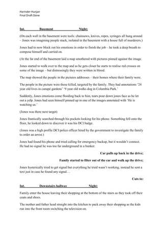Harinder Hunjan
Final Draft Done

Int.

Basement

Night:

(On each wall in the basement were tools: chainsaws, knives, ropes, syringes all hung around
– Jones was imagining people stuck, isolated in the basement with a house full of murderers.)
Jones had to now block out his emotions in order to finish the job – he took a deep breath to
compose himself and carried on.
(At the far end of the basement laid a map smothered with pictures pinned against the image.
Jones started to walk over to the map and as he gets closer he starts to realise red crosses on
some of the image – but distressingly they were written in blood.
The map showed the people in the pictures addresses – their homes where their family were.
The people in the picture were those killed, targeted by the family. They had annotations ‟24
year old lives in canapé gardens‟ „9 year old walks dog in Columbia Park.‟
Suddenly, Jones emotions come flooding back to him, tears pour down jones face as he let
out a yelp. Jones had seen himself pinned up in one of the images annotated with „He is
watching us.‟
(Jones was there next target)
Jones frantically searched through his pockets looking for his phone. Something fell onto the
floor, he looked down to discover it was his DCI badge.
(Jones was a high profile DCI police officer hired by the government to investigate the family
to order an arrest.)
Jones had found his phone and tried calling for emergency backup, but it wouldn‟t connect.
He had no signal he was too far underground in a bunker.
Car pulls up back in the drive;
Family started to filter out of the car and walk up the drive;
Jones hysterically tried to get signal but everything he tried wasn‟t working, instead he sent a
text just in case he found any signal…
Cuts to:
Int.

Downstairs hallway

Night:

Family enter the house leaving their shopping at the bottom of the stairs as they took off their
coats and shoes.
The mother and father head straight into the kitchen to pack away their shopping as the kids
run into the front room switching the television on.

 