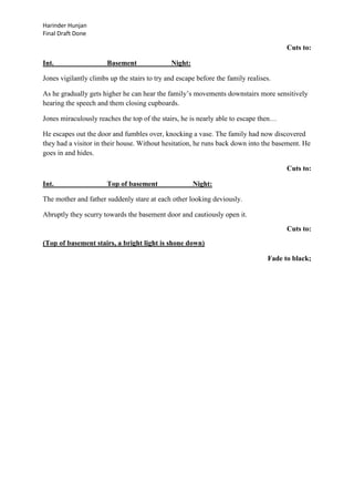 Harinder Hunjan
Final Draft Done

Cuts to:
Int.

Basement

Night:

Jones vigilantly climbs up the stairs to try and escape before the family realises.
As he gradually gets higher he can hear the family‟s movements downstairs more sensitively
hearing the speech and them closing cupboards.
Jones miraculously reaches the top of the stairs, he is nearly able to escape then…
He escapes out the door and fumbles over, knocking a vase. The family had now discovered
they had a visitor in their house. Without hesitation, he runs back down into the basement. He
goes in and hides.
Cuts to:
Int.

Top of basement

Night:

The mother and father suddenly stare at each other looking deviously.
Abruptly they scurry towards the basement door and cautiously open it.
Cuts to:
(Top of basement stairs, a bright light is shone down)
Fade to black;

 
