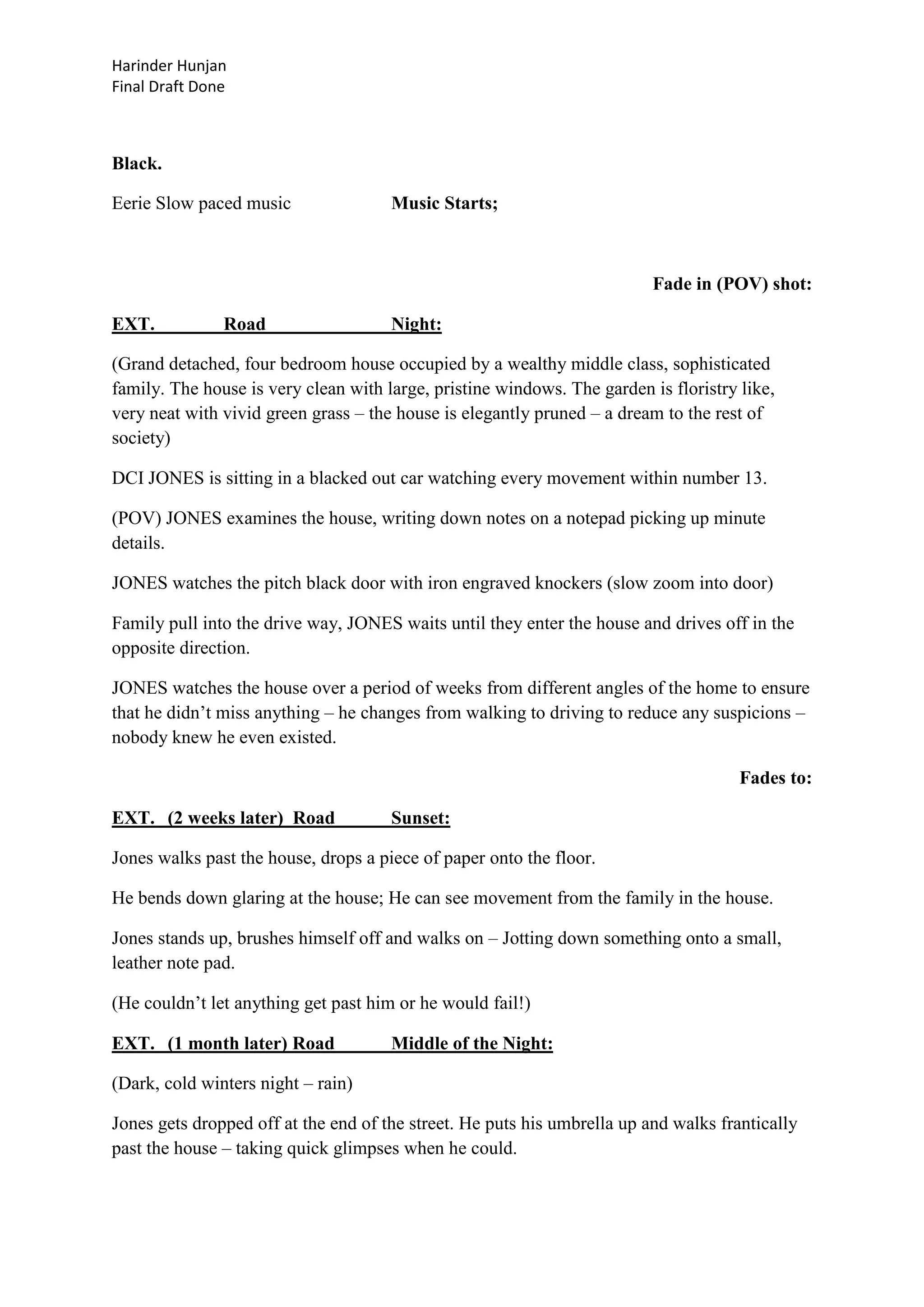 Harinder Hunjan
Final Draft Done

Black.
Eerie Slow paced music

Music Starts;

Fade in (POV) shot:
EXT.

Road

Night:

(Grand detached, four bedroom house occupied by a wealthy middle class, sophisticated
family. The house is very clean with large, pristine windows. The garden is floristry like,
very neat with vivid green grass – the house is elegantly pruned – a dream to the rest of
society)
DCI JONES is sitting in a blacked out car watching every movement within number 13.
(POV) JONES examines the house, writing down notes on a notepad picking up minute
details.
JONES watches the pitch black door with iron engraved knockers (slow zoom into door)
Family pull into the drive way, JONES waits until they enter the house and drives off in the
opposite direction.
JONES watches the house over a period of weeks from different angles of the home to ensure
that he didn‟t miss anything – he changes from walking to driving to reduce any suspicions –
nobody knew he even existed.
Fades to:
EXT. (2 weeks later) Road

Sunset:

Jones walks past the house, drops a piece of paper onto the floor.
He bends down glaring at the house; He can see movement from the family in the house.
Jones stands up, brushes himself off and walks on – Jotting down something onto a small,
leather note pad.
(He couldn‟t let anything get past him or he would fail!)
EXT. (1 month later) Road

Middle of the Night:

(Dark, cold winters night – rain)
Jones gets dropped off at the end of the street. He puts his umbrella up and walks frantically
past the house – taking quick glimpses when he could.

 