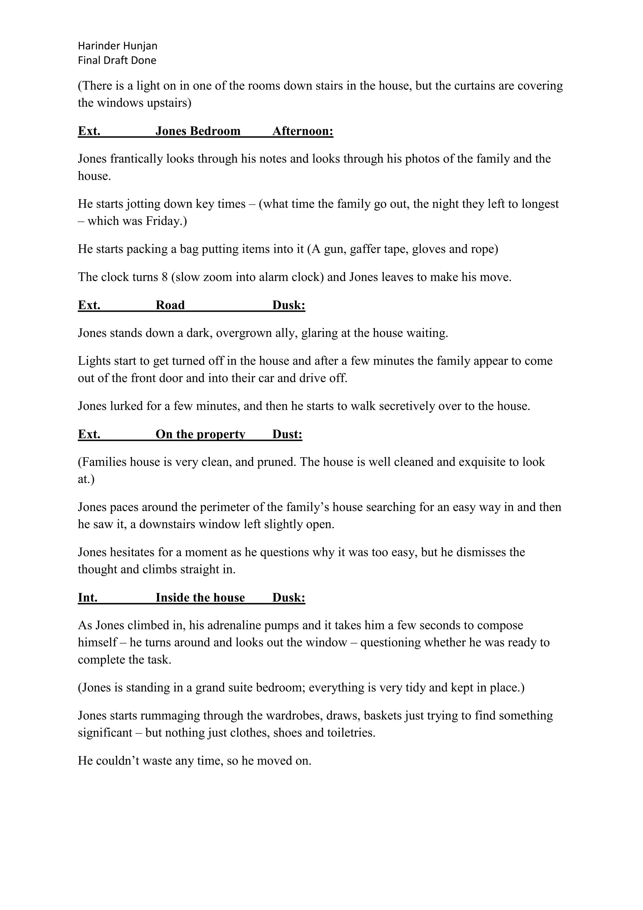Harinder Hunjan
Final Draft Done

(There is a light on in one of the rooms down stairs in the house, but the curtains are covering
the windows upstairs)
Ext.

Jones Bedroom

Afternoon:

Jones frantically looks through his notes and looks through his photos of the family and the
house.
He starts jotting down key times – (what time the family go out, the night they left to longest
– which was Friday.)
He starts packing a bag putting items into it (A gun, gaffer tape, gloves and rope)
The clock turns 8 (slow zoom into alarm clock) and Jones leaves to make his move.
Ext.

Road

Dusk:

Jones stands down a dark, overgrown ally, glaring at the house waiting.
Lights start to get turned off in the house and after a few minutes the family appear to come
out of the front door and into their car and drive off.
Jones lurked for a few minutes, and then he starts to walk secretively over to the house.
Ext.

On the property

Dust:

(Families house is very clean, and pruned. The house is well cleaned and exquisite to look
at.)
Jones paces around the perimeter of the family‟s house searching for an easy way in and then
he saw it, a downstairs window left slightly open.
Jones hesitates for a moment as he questions why it was too easy, but he dismisses the
thought and climbs straight in.
Int.

Inside the house

Dusk:

As Jones climbed in, his adrenaline pumps and it takes him a few seconds to compose
himself – he turns around and looks out the window – questioning whether he was ready to
complete the task.
(Jones is standing in a grand suite bedroom; everything is very tidy and kept in place.)
Jones starts rummaging through the wardrobes, draws, baskets just trying to find something
significant – but nothing just clothes, shoes and toiletries.
He couldn‟t waste any time, so he moved on.

 