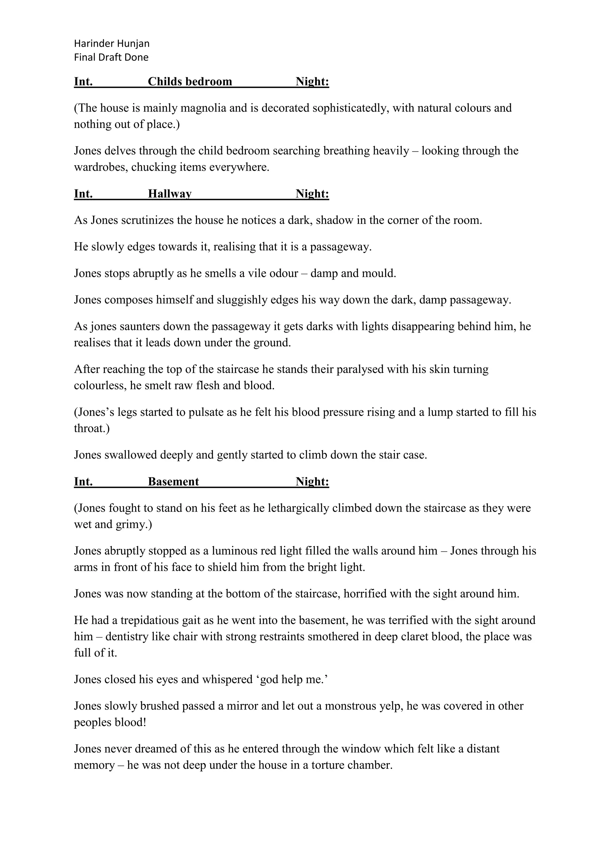 Harinder Hunjan
Final Draft Done

Int.

Childs bedroom

Night:

(The house is mainly magnolia and is decorated sophisticatedly, with natural colours and
nothing out of place.)
Jones delves through the child bedroom searching breathing heavily – looking through the
wardrobes, chucking items everywhere.
Int.

Hallway

Night:

As Jones scrutinizes the house he notices a dark, shadow in the corner of the room.
He slowly edges towards it, realising that it is a passageway.
Jones stops abruptly as he smells a vile odour – damp and mould.
Jones composes himself and sluggishly edges his way down the dark, damp passageway.
As jones saunters down the passageway it gets darks with lights disappearing behind him, he
realises that it leads down under the ground.
After reaching the top of the staircase he stands their paralysed with his skin turning
colourless, he smelt raw flesh and blood.
(Jones‟s legs started to pulsate as he felt his blood pressure rising and a lump started to fill his
throat.)
Jones swallowed deeply and gently started to climb down the stair case.
Int.

Basement

Night:

(Jones fought to stand on his feet as he lethargically climbed down the staircase as they were
wet and grimy.)
Jones abruptly stopped as a luminous red light filled the walls around him – Jones through his
arms in front of his face to shield him from the bright light.
Jones was now standing at the bottom of the staircase, horrified with the sight around him.
He had a trepidatious gait as he went into the basement, he was terrified with the sight around
him – dentistry like chair with strong restraints smothered in deep claret blood, the place was
full of it.
Jones closed his eyes and whispered „god help me.‟
Jones slowly brushed passed a mirror and let out a monstrous yelp, he was covered in other
peoples blood!
Jones never dreamed of this as he entered through the window which felt like a distant
memory – he was not deep under the house in a torture chamber.

 