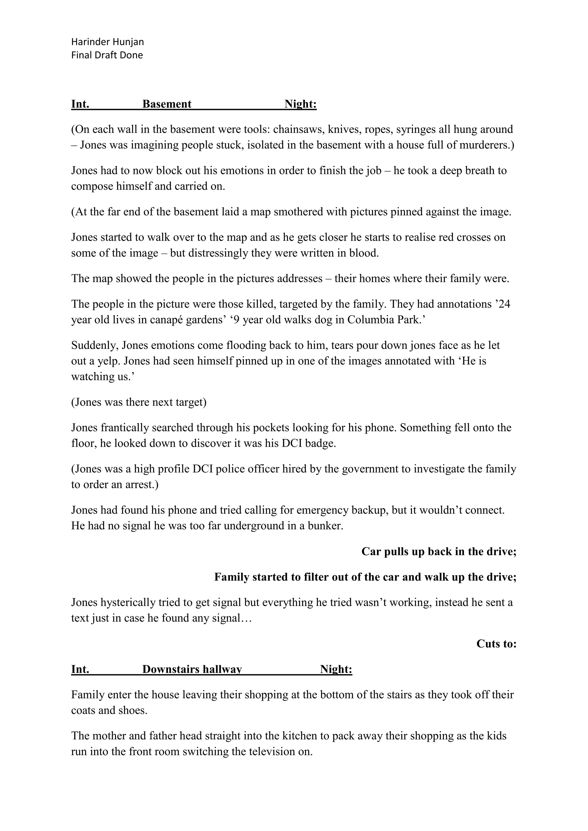Harinder Hunjan
Final Draft Done

Int.

Basement

Night:

(On each wall in the basement were tools: chainsaws, knives, ropes, syringes all hung around
– Jones was imagining people stuck, isolated in the basement with a house full of murderers.)
Jones had to now block out his emotions in order to finish the job – he took a deep breath to
compose himself and carried on.
(At the far end of the basement laid a map smothered with pictures pinned against the image.
Jones started to walk over to the map and as he gets closer he starts to realise red crosses on
some of the image – but distressingly they were written in blood.
The map showed the people in the pictures addresses – their homes where their family were.
The people in the picture were those killed, targeted by the family. They had annotations ‟24
year old lives in canapé gardens‟ „9 year old walks dog in Columbia Park.‟
Suddenly, Jones emotions come flooding back to him, tears pour down jones face as he let
out a yelp. Jones had seen himself pinned up in one of the images annotated with „He is
watching us.‟
(Jones was there next target)
Jones frantically searched through his pockets looking for his phone. Something fell onto the
floor, he looked down to discover it was his DCI badge.
(Jones was a high profile DCI police officer hired by the government to investigate the family
to order an arrest.)
Jones had found his phone and tried calling for emergency backup, but it wouldn‟t connect.
He had no signal he was too far underground in a bunker.
Car pulls up back in the drive;
Family started to filter out of the car and walk up the drive;
Jones hysterically tried to get signal but everything he tried wasn‟t working, instead he sent a
text just in case he found any signal…
Cuts to:
Int.

Downstairs hallway

Night:

Family enter the house leaving their shopping at the bottom of the stairs as they took off their
coats and shoes.
The mother and father head straight into the kitchen to pack away their shopping as the kids
run into the front room switching the television on.

 