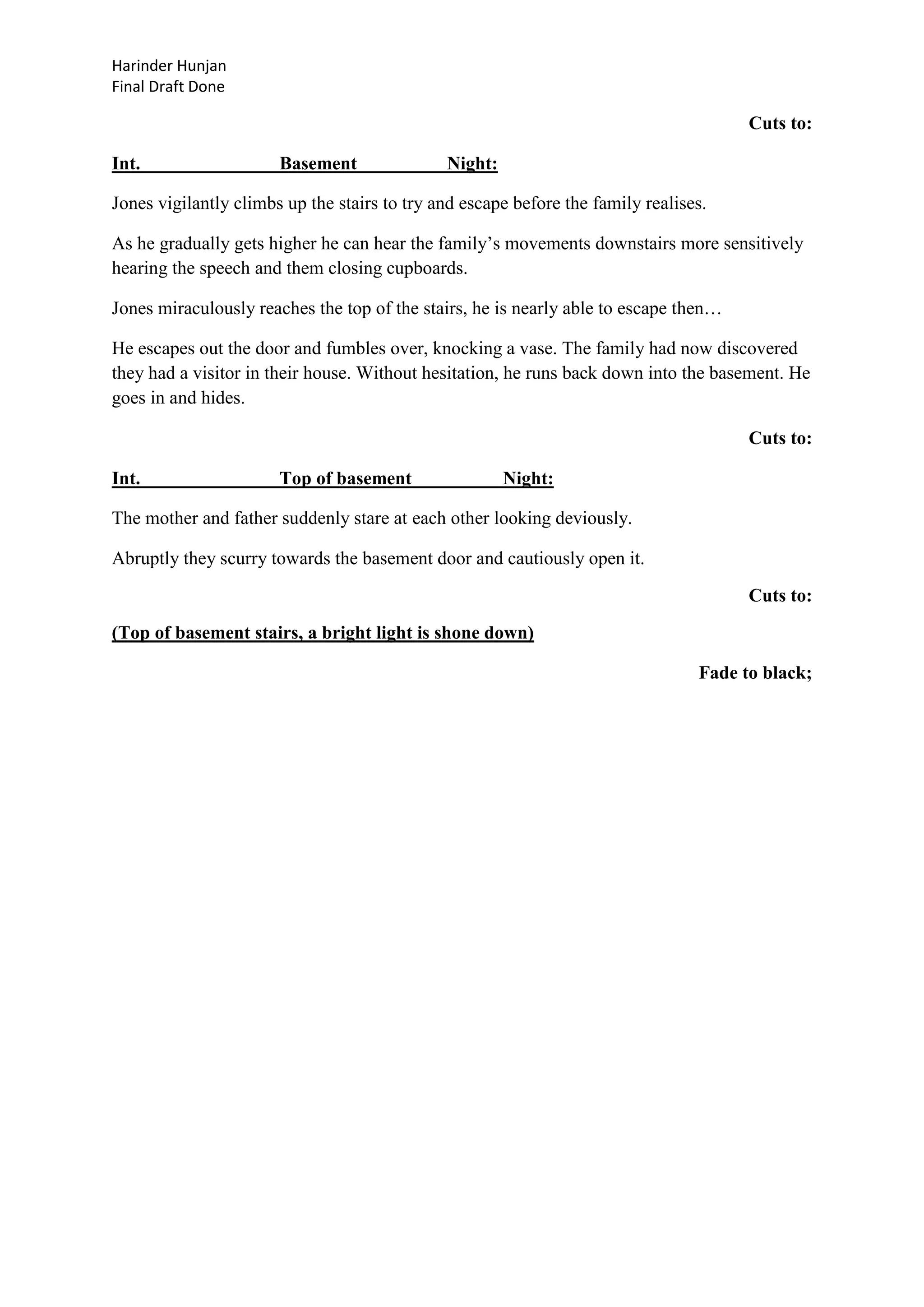 Harinder Hunjan
Final Draft Done

Cuts to:
Int.

Basement

Night:

Jones vigilantly climbs up the stairs to try and escape before the family realises.
As he gradually gets higher he can hear the family‟s movements downstairs more sensitively
hearing the speech and them closing cupboards.
Jones miraculously reaches the top of the stairs, he is nearly able to escape then…
He escapes out the door and fumbles over, knocking a vase. The family had now discovered
they had a visitor in their house. Without hesitation, he runs back down into the basement. He
goes in and hides.
Cuts to:
Int.

Top of basement

Night:

The mother and father suddenly stare at each other looking deviously.
Abruptly they scurry towards the basement door and cautiously open it.
Cuts to:
(Top of basement stairs, a bright light is shone down)
Fade to black;

 