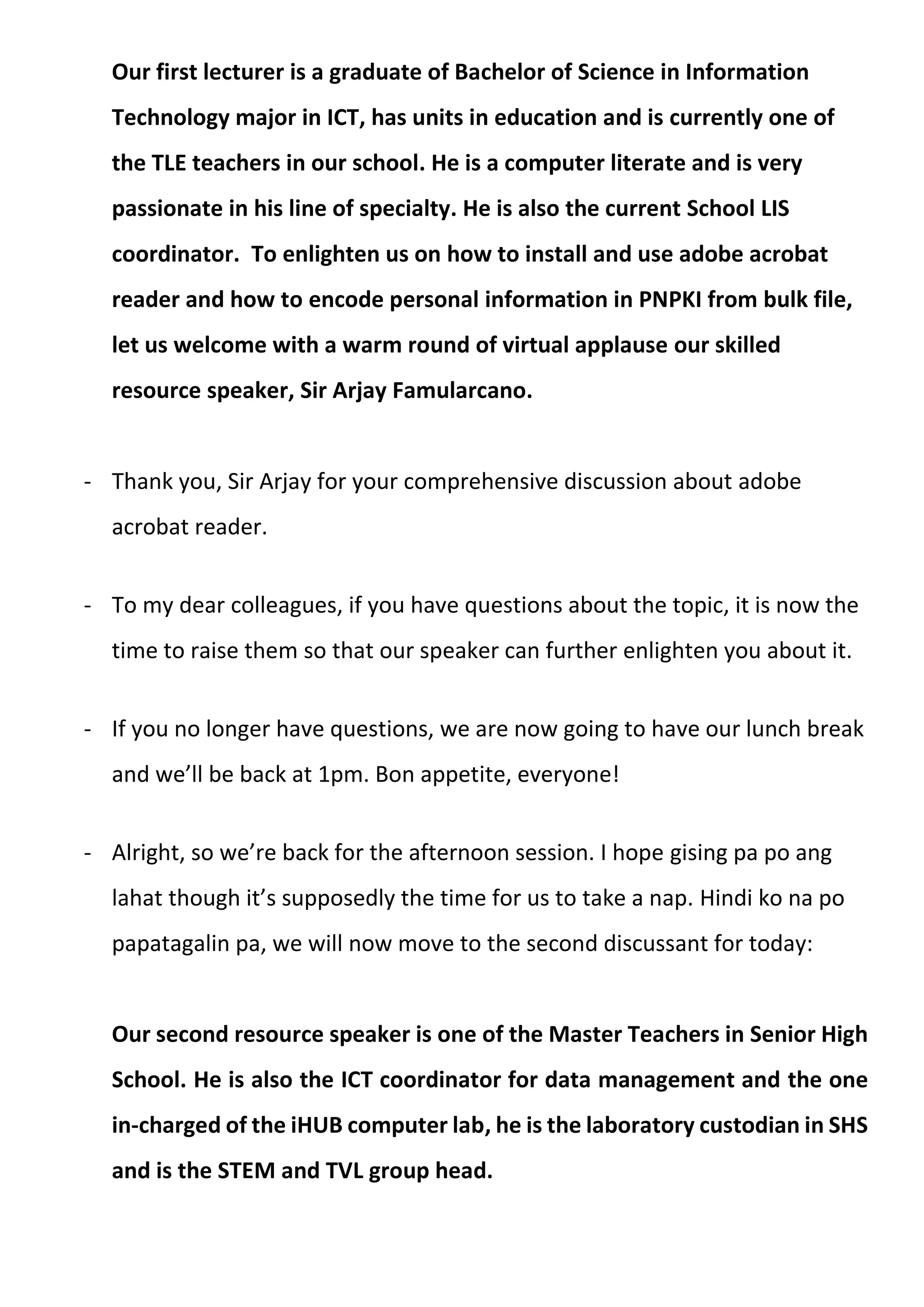 Our first lecturer is a graduate of Bachelor of Science in Information
Technology major in ICT, has units in education and is currently one of
the TLE teachers in our school. He is a computer literate and is very
passionate in his line of specialty. He is also the current School LIS
coordinator. To enlighten us on how to install and use adobe acrobat
reader and how to encode personal information in PNPKI from bulk file,
let us welcome with a warm round of virtual applause our skilled
resource speaker, Sir Arjay Famularcano.
- Thank you, Sir Arjay for your comprehensive discussion about adobe
acrobat reader.
- To my dear colleagues, if you have questions about the topic, it is now the
time to raise them so that our speaker can further enlighten you about it.
- If you no longer have questions, we are now going to have our lunch break
and we’ll be back at 1pm. Bon appetite, everyone!
- Alright, so we’re back for the afternoon session. I hope gising pa po ang
lahat though it’s supposedly the time for us to take a nap. Hindi ko na po
papatagalin pa, we will now move to the second discussant for today:
Our second resource speaker is one of the Master Teachers in Senior High
School. He is also the ICT coordinator for data management and the one
in-charged of the iHUB computer lab, he is the laboratory custodian in SHS
and is the STEM and TVL group head.
 