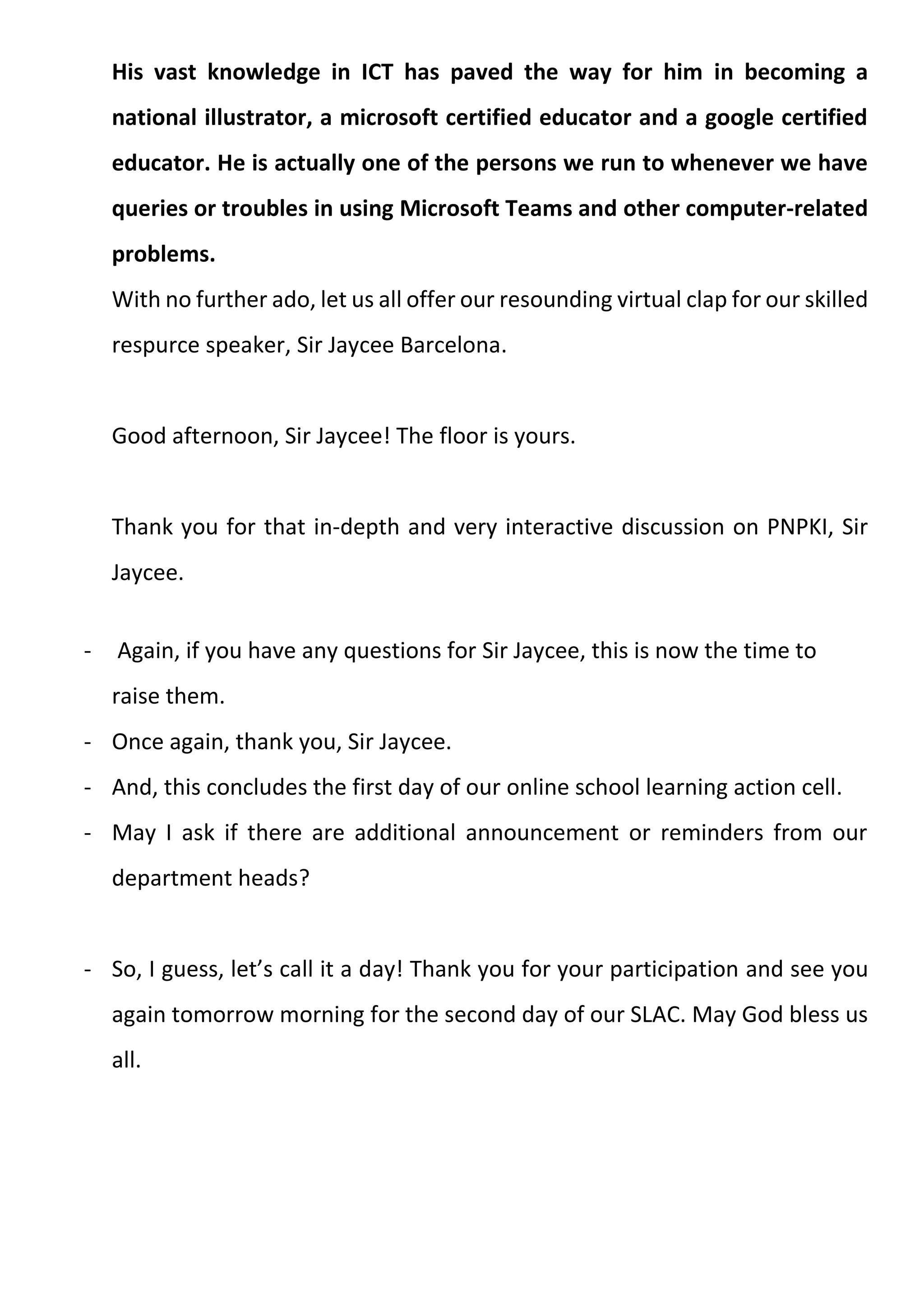 His vast knowledge in ICT has paved the way for him in becoming a
national illustrator, a microsoft certified educator and a google certified
educator. He is actually one of the persons we run to whenever we have
queries or troubles in using Microsoft Teams and other computer-related
problems.
With no further ado, let us all offer our resounding virtual clap for our skilled
respurce speaker, Sir Jaycee Barcelona.
Good afternoon, Sir Jaycee! The floor is yours.
Thank you for that in-depth and very interactive discussion on PNPKI, Sir
Jaycee.
- Again, if you have any questions for Sir Jaycee, this is now the time to
raise them.
- Once again, thank you, Sir Jaycee.
- And, this concludes the first day of our online school learning action cell.
- May I ask if there are additional announcement or reminders from our
department heads?
- So, I guess, let’s call it a day! Thank you for your participation and see you
again tomorrow morning for the second day of our SLAC. May God bless us
all.
 