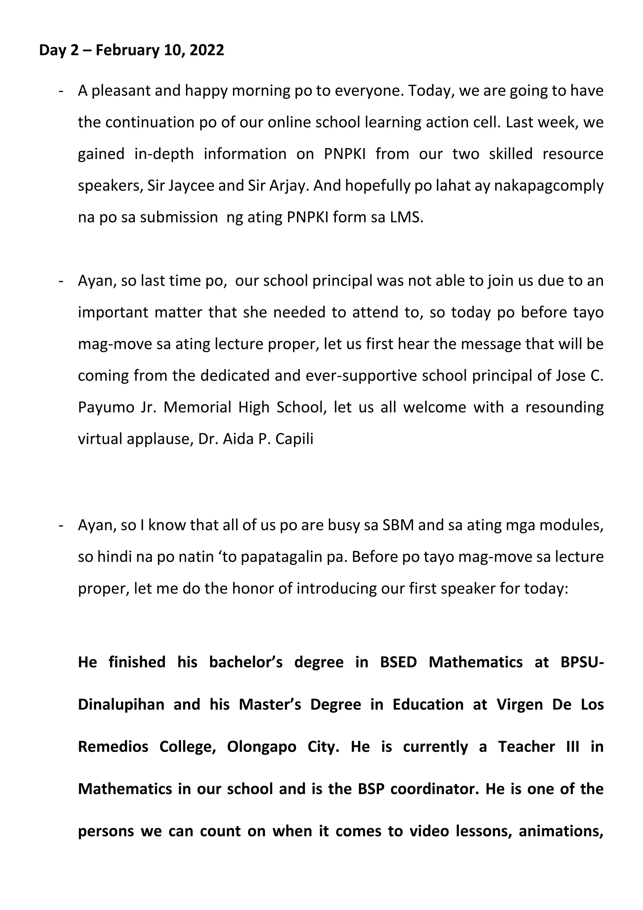 Day 2 – February 10, 2022
- A pleasant and happy morning po to everyone. Today, we are going to have
the continuation po of our online school learning action cell. Last week, we
gained in-depth information on PNPKI from our two skilled resource
speakers, Sir Jaycee and Sir Arjay. And hopefully po lahat ay nakapagcomply
na po sa submission ng ating PNPKI form sa LMS.
- Ayan, so last time po, our school principal was not able to join us due to an
important matter that she needed to attend to, so today po before tayo
mag-move sa ating lecture proper, let us first hear the message that will be
coming from the dedicated and ever-supportive school principal of Jose C.
Payumo Jr. Memorial High School, let us all welcome with a resounding
virtual applause, Dr. Aida P. Capili
- Ayan, so I know that all of us po are busy sa SBM and sa ating mga modules,
so hindi na po natin ‘to papatagalin pa. Before po tayo mag-move sa lecture
proper, let me do the honor of introducing our first speaker for today:
He finished his bachelor’s degree in BSED Mathematics at BPSU-
Dinalupihan and his Master’s Degree in Education at Virgen De Los
Remedios College, Olongapo City. He is currently a Teacher III in
Mathematics in our school and is the BSP coordinator. He is one of the
persons we can count on when it comes to video lessons, animations,
 