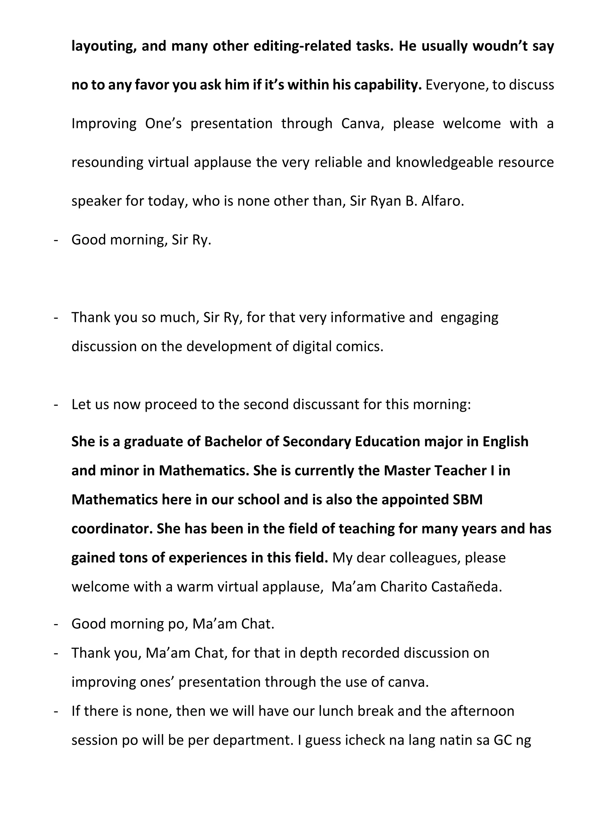 layouting, and many other editing-related tasks. He usually woudn’t say
no to any favor you ask him if it’s within his capability. Everyone, to discuss
Improving One’s presentation through Canva, please welcome with a
resounding virtual applause the very reliable and knowledgeable resource
speaker for today, who is none other than, Sir Ryan B. Alfaro.
- Good morning, Sir Ry.
- Thank you so much, Sir Ry, for that very informative and engaging
discussion on the development of digital comics.
- Let us now proceed to the second discussant for this morning:
She is a graduate of Bachelor of Secondary Education major in English
and minor in Mathematics. She is currently the Master Teacher I in
Mathematics here in our school and is also the appointed SBM
coordinator. She has been in the field of teaching for many years and has
gained tons of experiences in this field. My dear colleagues, please
welcome with a warm virtual applause, Ma’am Charito Castañeda.
- Good morning po, Ma’am Chat.
- Thank you, Ma’am Chat, for that in depth recorded discussion on
improving ones’ presentation through the use of canva.
- If there is none, then we will have our lunch break and the afternoon
session po will be per department. I guess icheck na lang natin sa GC ng
 