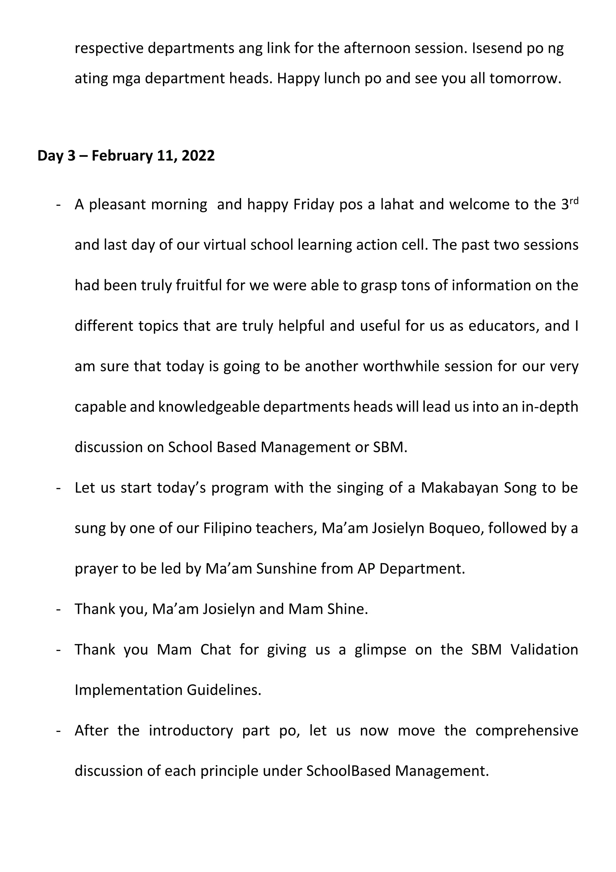 respective departments ang link for the afternoon session. Isesend po ng
ating mga department heads. Happy lunch po and see you all tomorrow.
Day 3 – February 11, 2022
- A pleasant morning and happy Friday pos a lahat and welcome to the 3rd
and last day of our virtual school learning action cell. The past two sessions
had been truly fruitful for we were able to grasp tons of information on the
different topics that are truly helpful and useful for us as educators, and I
am sure that today is going to be another worthwhile session for our very
capable and knowledgeable departments heads will lead us into an in-depth
discussion on School Based Management or SBM.
- Let us start today’s program with the singing of a Makabayan Song to be
sung by one of our Filipino teachers, Ma’am Josielyn Boqueo, followed by a
prayer to be led by Ma’am Sunshine from AP Department.
- Thank you, Ma’am Josielyn and Mam Shine.
- Thank you Mam Chat for giving us a glimpse on the SBM Validation
Implementation Guidelines.
- After the introductory part po, let us now move the comprehensive
discussion of each principle under SchoolBased Management.
 