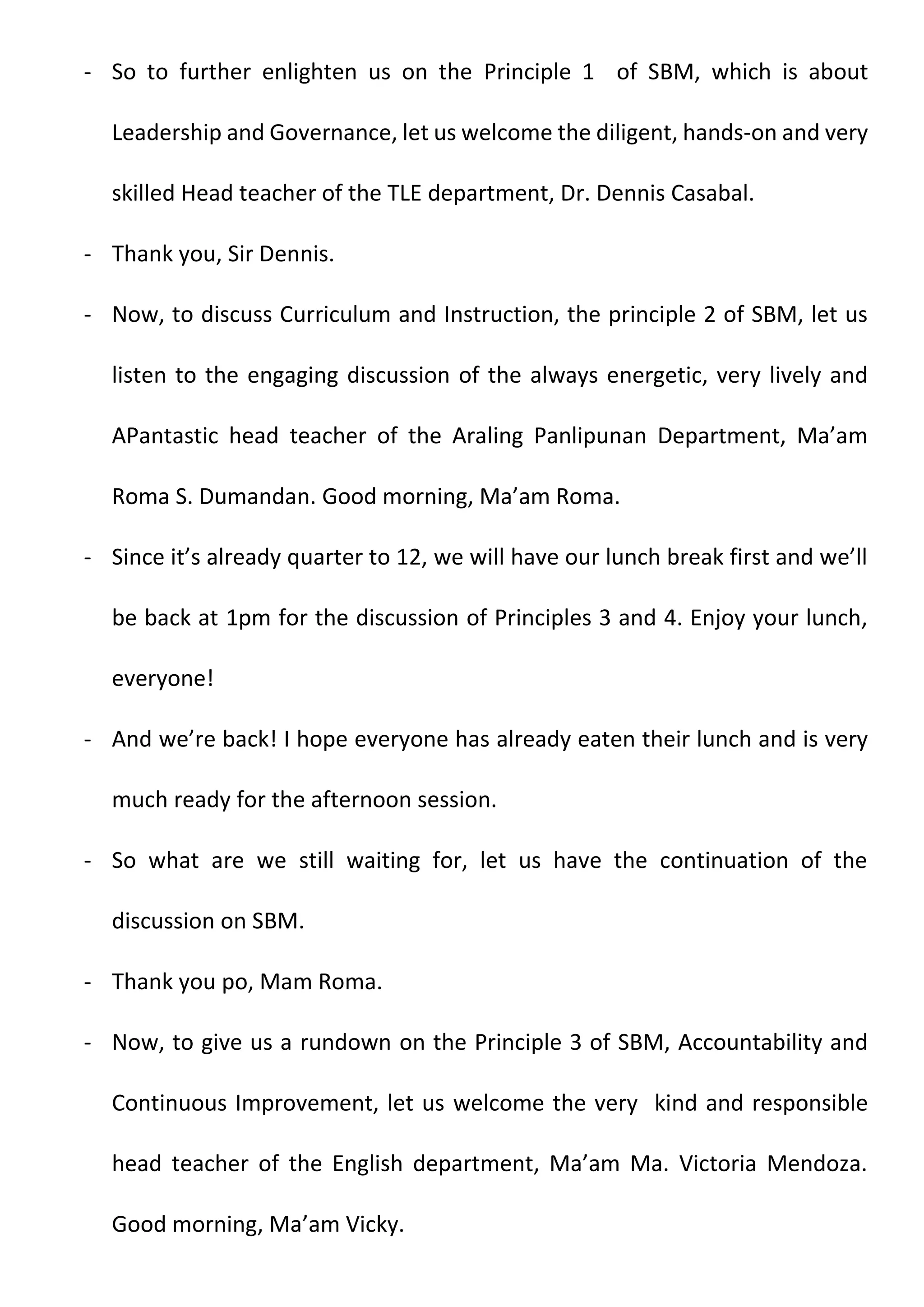 - So to further enlighten us on the Principle 1 of SBM, which is about
Leadership and Governance, let us welcome the diligent, hands-on and very
skilled Head teacher of the TLE department, Dr. Dennis Casabal.
- Thank you, Sir Dennis.
- Now, to discuss Curriculum and Instruction, the principle 2 of SBM, let us
listen to the engaging discussion of the always energetic, very lively and
APantastic head teacher of the Araling Panlipunan Department, Ma’am
Roma S. Dumandan. Good morning, Ma’am Roma.
- Since it’s already quarter to 12, we will have our lunch break first and we’ll
be back at 1pm for the discussion of Principles 3 and 4. Enjoy your lunch,
everyone!
- And we’re back! I hope everyone has already eaten their lunch and is very
much ready for the afternoon session.
- So what are we still waiting for, let us have the continuation of the
discussion on SBM.
- Thank you po, Mam Roma.
- Now, to give us a rundown on the Principle 3 of SBM, Accountability and
Continuous Improvement, let us welcome the very kind and responsible
head teacher of the English department, Ma’am Ma. Victoria Mendoza.
Good morning, Ma’am Vicky.
 