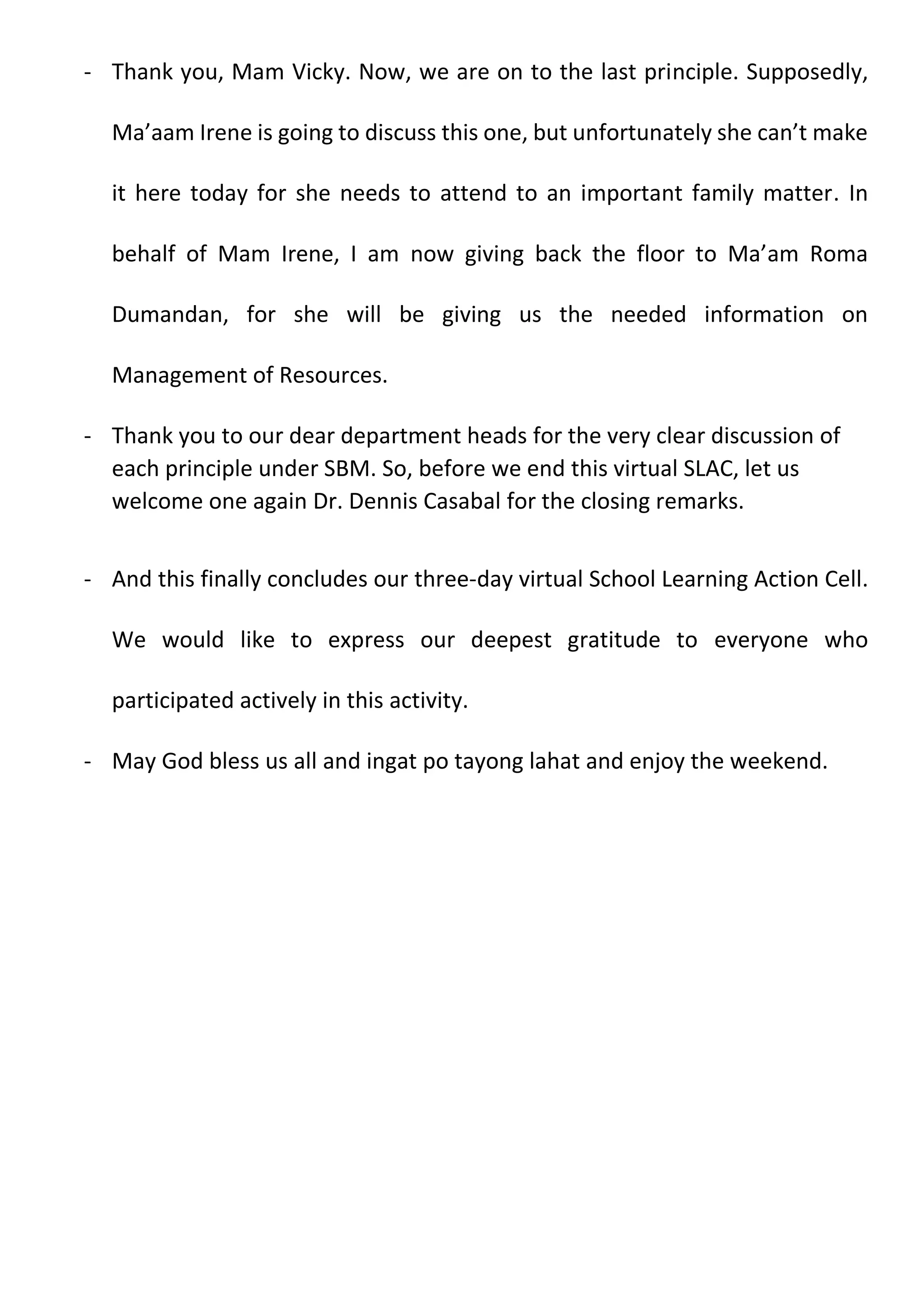 - Thank you, Mam Vicky. Now, we are on to the last principle. Supposedly,
Ma’aam Irene is going to discuss this one, but unfortunately she can’t make
it here today for she needs to attend to an important family matter. In
behalf of Mam Irene, I am now giving back the floor to Ma’am Roma
Dumandan, for she will be giving us the needed information on
Management of Resources.
- Thank you to our dear department heads for the very clear discussion of
each principle under SBM. So, before we end this virtual SLAC, let us
welcome one again Dr. Dennis Casabal for the closing remarks.
- And this finally concludes our three-day virtual School Learning Action Cell.
We would like to express our deepest gratitude to everyone who
participated actively in this activity.
- May God bless us all and ingat po tayong lahat and enjoy the weekend.
 