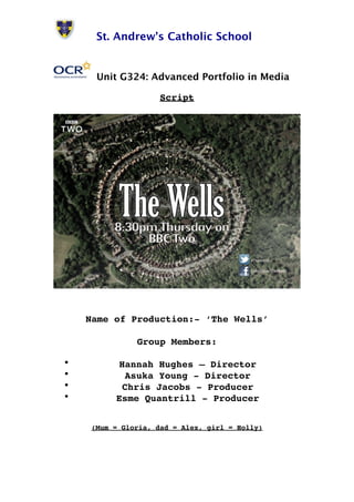 St. Andrew’s Catholic School 
Unit G324: Advanced Portfolio in Media 
Script 
Name of Production:- ‘The Wells’ 
Group Members: 
• Hannah Hughes – Director 
• Asuka Young - Director 
• Chris Jacobs - Producer 
• Esme Quantrill - Producer 
(Mum = Gloria, dad = Alex, girl = Holly) 
 