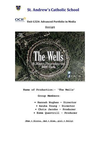 St. Andrew’s Catholic School
Unit G324: Advanced Portfolio in Media
Script
Name of Production:- ‘The Wells’
Group Members:
 Hannah Hughes – Director
 Asuka Young - Director
 Chris Jacobs - Producer
 Esme Quantrill - Producer
(Mum = Gloria, dad = Alex, girl = Holly)
 