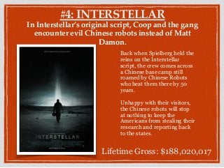 #4: INTERSTELLAR
In Interstellar’s original script, Coop and the gang
encounter evil Chinese robots instead of Matt
Damon.
Back when Spielberg held the
reins on the Interstellar
script, the crew comes across
a Chinese base camp still
roamed by Chinese Robots
who beat them there by 50
years.
Unhappy with their visitors,
the Chinese robots will stop
at nothing to keep the
Americans from stealing their
research and reporting back
to the states.
Lifetime Gross: $188,020,017
 