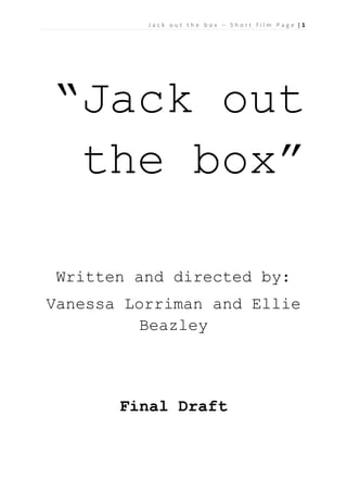Jack out the box – Short film Page |1

“Jack out
the box”
Written and directed by:
Vanessa Lorriman and Ellie
Beazley

Final Draft

 