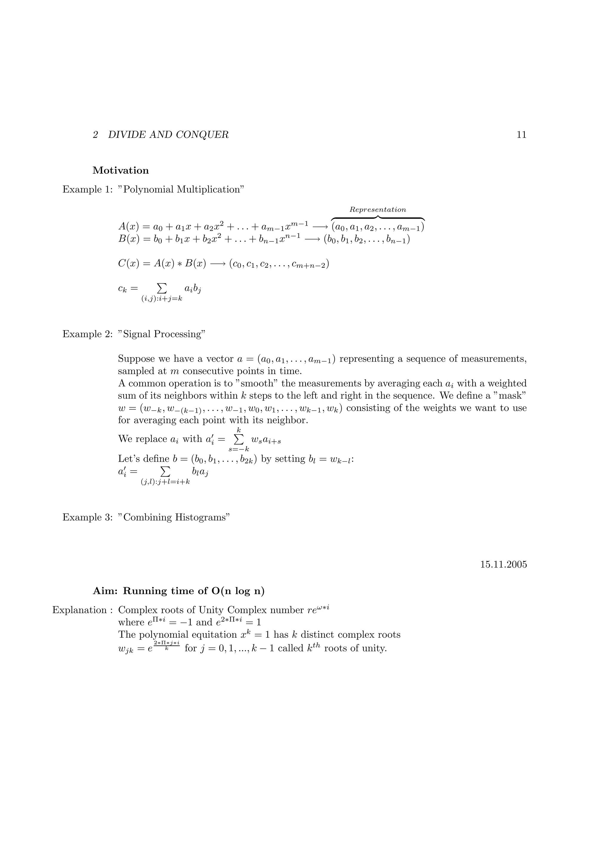 2   DIVIDE AND CONQUER                                                                                      11


         Motivation
  Example 1: ”Polynomial Multiplication”
                                                                            Representation
                                             2                    m−1
               A(x) = a0 + a1 x + a2 x + . . . + am−1 x      −→ (a0 , a1 , a2 , . . . , am−1 )
               B(x) = b0 + b1 x + b2 x2 + . . . + bn−1 xn−1 −→ (b0 , b1 , b2 , . . . , bn−1 )

               C(x) = A(x) ∗ B(x) −→ (c0 , c1 , c2 , . . . , cm+n−2 )

               ck =                 ai b j
                      (i,j):i+j=k




  Example 2: ”Signal Processing”

               Suppose we have a vector a = (a0 , a1 , . . . , am−1 ) representing a sequence of measurements,
               sampled at m consecutive points in time.
               A common operation is to ”smooth” the measurements by averaging each ai with a weighted
               sum of its neighbors within k steps to the left and right in the sequence. We deﬁne a ”mask”
               w = (w−k , w−(k−1) , . . . , w−1 , w0 , w1 , . . . , wk−1 , wk ) consisting of the weights we want to use
               for averaging each point with its neighbor.
                                                  k
               We replace ai with a′ =
                                   i                    ws ai+s
                                                 s=−k
               Let’s deﬁne b = (b0 , b1 , . . . , b2k ) by setting bl = wk−l :
               a′ =
                i              b l aj
                      (j,l):j+l=i+k




  Example 3: ”Combining Histograms”



                                                                                                           15.11.2005

         Aim: Running time of O(n log n)
Explanation : Complex roots of Unity Complex number reω∗i
              where eΠ∗i = −1 and e2∗Π∗i = 1
              The polynomial equitation xk = 1 has k distinct complex roots
                     2∗Π∗j∗i
              wjk = e k      for j = 0, 1, ..., k − 1 called k th roots of unity.
 
