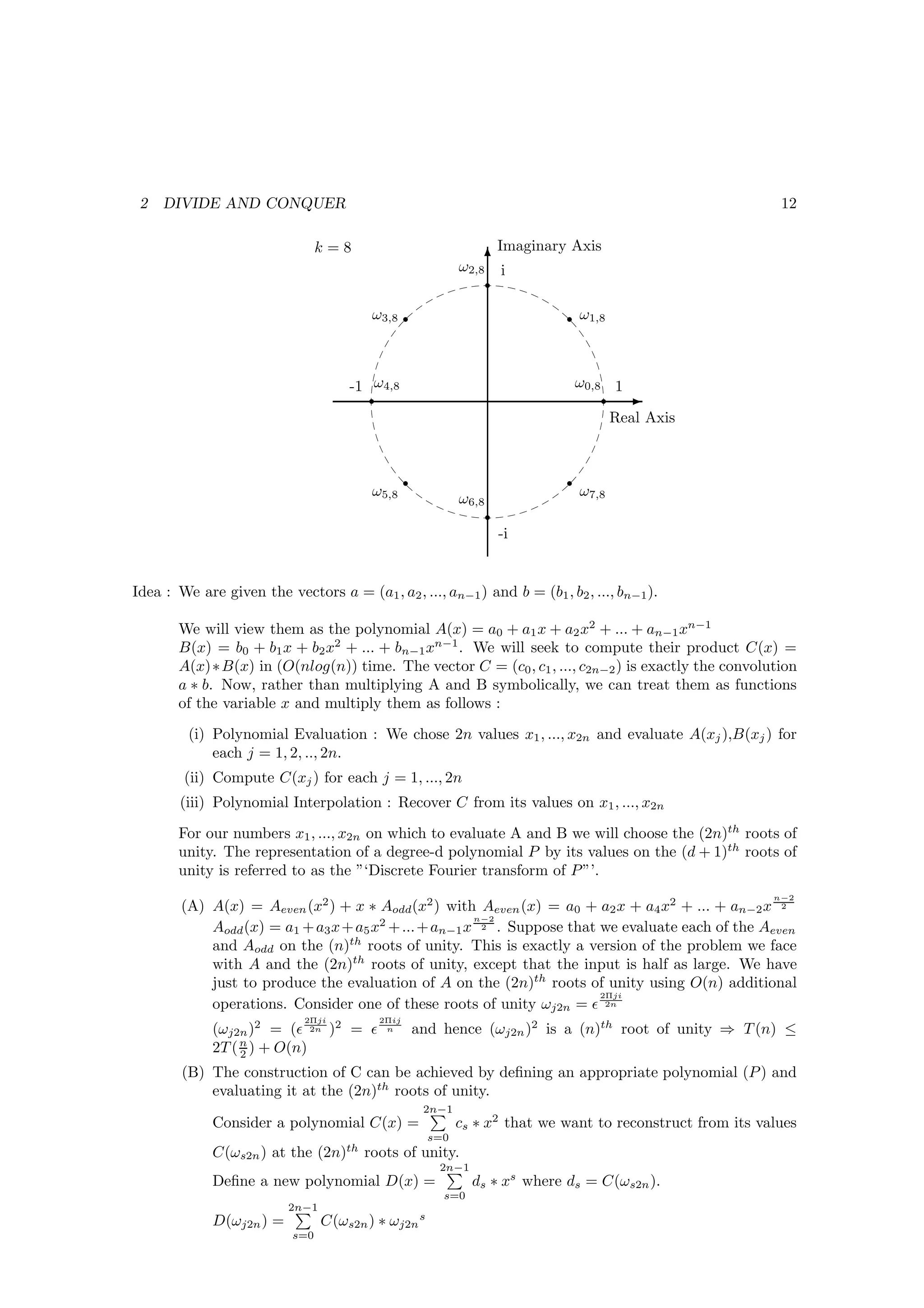 2   DIVIDE AND CONQUER                                                                                      12

                                 k=8                                  Imaginary Axis
                                                                    T
                                                             ω2,8      i
                                                                    r

                                         ω3,8 r                                r ω1,8



                                     -1 ω4,8                                       ω0,8 1
                                        r                                              r E
                                                                                        Real Axis


                                                 r                             r
                                         ω5,8                ω6,8                  ω7,8
                                                                    r
                                                                        -i


Idea : We are given the vectors a = (a1 , a2 , ..., an−1 ) and b = (b1 , b2 , ..., bn−1 ).

       We will view them as the polynomial A(x) = a0 + a1 x + a2 x2 + ... + an−1 xn−1
       B(x) = b0 + b1 x + b2 x2 + ... + bn−1 xn−1 . We will seek to compute their product C(x) =
       A(x)∗ B(x) in (O(nlog(n)) time. The vector C = (c0 , c1 , ..., c2n−2 ) is exactly the convolution
       a ∗ b. Now, rather than multiplying A and B symbolically, we can treat them as functions
       of the variable x and multiply them as follows :
         (i) Polynomial Evaluation : We chose 2n values x1 , ..., x2n and evaluate A(xj ),B(xj ) for
             each j = 1, 2, .., 2n.
        (ii) Compute C(xj ) for each j = 1, ..., 2n
        (iii) Polynomial Interpolation : Recover C from its values on x1 , ..., x2n
       For our numbers x1 , ..., x2n on which to evaluate A and B we will choose the (2n)th roots of
       unity. The representation of a degree-d polynomial P by its values on the (d + 1)th roots of
       unity is referred to as the ”‘Discrete Fourier transform of P ”’.
                                                                                                            n−2
        (A) A(x) = Aeven (x2 ) + x ∗ Aodd (x2 ) with Aeven (x) = a0 + a2 x + a4 x2 + ... + an−2 x 2
                                                       n−2
            Aodd (x) = a1 + a3 x + a5 x2 + ... + an−1 x 2 . Suppose that we evaluate each of the Aeven
            and Aodd on the (n)th roots of unity. This is exactly a version of the problem we face
            with A and the (2n)th roots of unity, except that the input is half as large. We have
            just to produce the evaluation of A on the (2n)th roots of unity using O(n) additional
                                                                         2Πji
            operations. Consider one of these roots of unity ωj2n = ǫ 2n
                             2Πji         2Πij
             (ωj2n )2 = (ǫ 2n )2 = ǫ       n         and hence (ωj2n )2 is a (n)th root of unity ⇒ T (n) ≤
             2T ( n ) + O(n)
                  2
        (B) The construction of C can be achieved by deﬁning an appropriate polynomial (P ) and
            evaluating it at the (2n)th roots of unity.
                                                      2n−1
             Consider a polynomial C(x) =                    cs ∗ x2 that we want to reconstruct from its values
                                                       s=0
             C(ωs2n ) at the (2n)th roots of unity.
                                                        2n−1
             Deﬁne a new polynomial D(x) =                     ds ∗ xs where ds = C(ωs2n ).
                                                         s=0
                          2n−1
             D(ωj2n ) =          C(ωs2n ) ∗ ωj2n s
                           s=0
 
