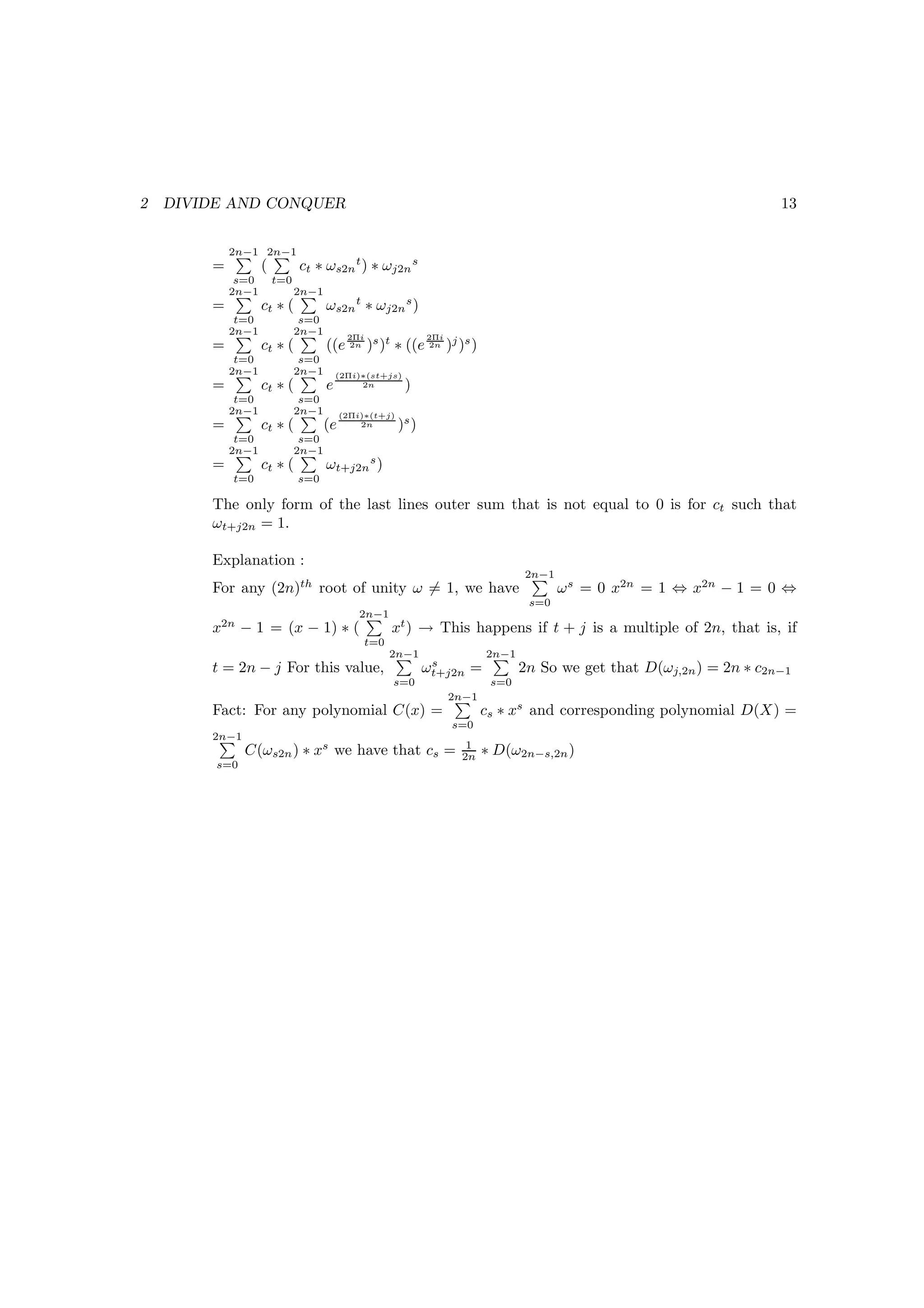 2   DIVIDE AND CONQUER                                                                                                  13


            2n−1 2n−1
        =          (         ct ∗ ωs2n t ) ∗ ωj2n s
             s=0       t=0
            2n−1             2n−1
        =          ct ∗ (           ωs2n t ∗ ωj2n s )
             t=0              s=0
            2n−1             2n−1         2Πi                 2Πi
        =          ct ∗ (           ((e 2n )s )t ∗ ((e 2n )j )s )
             t=0              s=0
            2n−1             2n−1       (2Πi)∗(st+js)
        =          ct ∗ (           e        2n         )
             t=0              s=0
            2n−1             2n−1        (2Πi)∗(t+j)
        =          ct ∗ (           (e       2n        )s )
             t=0              s=0
            2n−1             2n−1
        =          ct ∗ (           ωt+j2n s )
            t=0              s=0

        The only form of the last lines outer sum that is not equal to 0 is for ct such that
        ωt+j2n = 1.

        Explanation :
                                                                                  2n−1
        For any (2n)th root of unity ω = 1, we have                                      ω s = 0 x2n = 1 ⇔ x2n − 1 = 0 ⇔
                                                                                   s=0
                                             2n−1
        x2n − 1 = (x − 1) ∗ (                       xt ) → This happens if t + j is a multiple of 2n, that is, if
                                             t=0
                                                    2n−1                   2n−1
                                                               s
        t = 2n − j For this value,                            ωt+j2n =            2n So we get that D(ωj,2n ) = 2n ∗ c2n−1
                                                    s=0                     s=0
                                                                    2n−1
        Fact: For any polynomial C(x) =                                    cs ∗ xs and corresponding polynomial D(X) =
                                                                    s=0
        2n−1
                                                                      1
               C(ωs2n ) ∗ xs we have that cs =                       2n    ∗ D(ω2n−s,2n )
         s=0
 