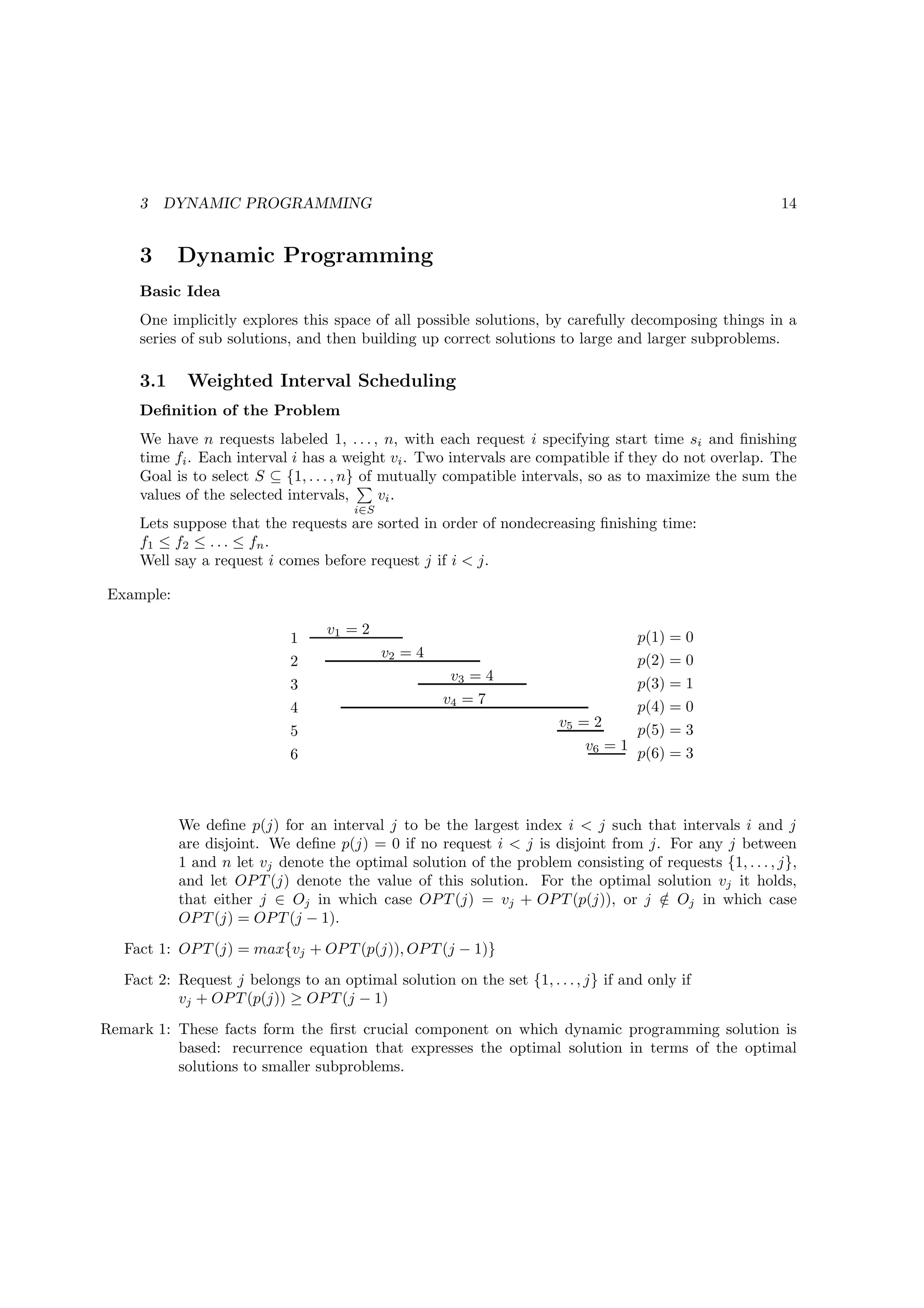 3   DYNAMIC PROGRAMMING                                                                            14


     3     Dynamic Programming
     Basic Idea
     One implicitly explores this space of all possible solutions, by carefully decomposing things in a
     series of sub solutions, and then building up correct solutions to large and larger subproblems.

     3.1    Weighted Interval Scheduling
     Deﬁnition of the Problem
     We have n requests labeled 1, . . . , n, with each request i specifying start time si and ﬁnishing
     time fi . Each interval i has a weight vi . Two intervals are compatible if they do not overlap. The
     Goal is to select S ⊆ {1, . . . , n} of mutually compatible intervals, so as to maximize the sum the
     values of the selected intervals,       vi .
                                       i∈S
     Lets suppose that the requests are sorted in order of nondecreasing ﬁnishing time:
     f1 ≤ f2 ≤ . . . ≤ fn .
     Well say a request i comes before request j if i < j.

Example:

                                  v1 = 2
                             1                                                      p(1) = 0
                                             v2 = 4                                 p(2) = 0
                             2
                                                       v3 = 4
                             3                                                      p(3) = 1
                                                      v4 = 7                        p(4) = 0
                             4
                                                                       v5 = 2
                             5                                                      p(5) = 3
                                                                           v6 = 1
                             6                                                      p(6) = 3



           We deﬁne p(j) for an interval j to be the largest index i < j such that intervals i and j
           are disjoint. We deﬁne p(j) = 0 if no request i < j is disjoint from j. For any j between
           1 and n let vj denote the optimal solution of the problem consisting of requests {1, . . . , j},
           and let OP T (j) denote the value of this solution. For the optimal solution vj it holds,
           that either j ∈ Oj in which case OP T (j) = vj + OP T (p(j)), or j ∈ Oj in which case
                                                                                  /
           OP T (j) = OP T (j − 1).
   Fact 1: OP T (j) = max{vj + OP T (p(j)), OP T (j − 1)}
   Fact 2: Request j belongs to an optimal solution on the set {1, . . . , j} if and only if
           vj + OP T (p(j)) ≥ OP T (j − 1)
Remark 1: These facts form the ﬁrst crucial component on which dynamic programming solution is
          based: recurrence equation that expresses the optimal solution in terms of the optimal
          solutions to smaller subproblems.
 