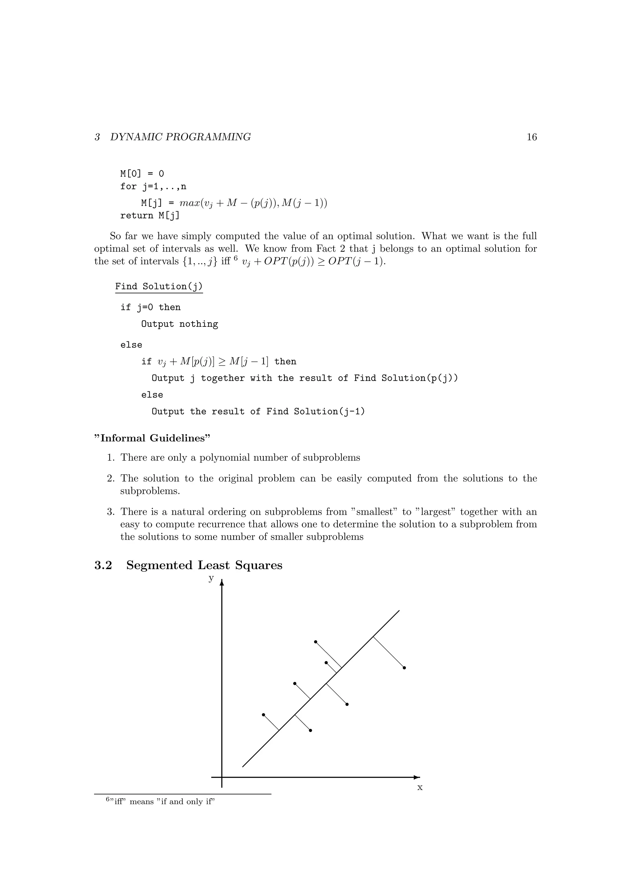 3    DYNAMIC PROGRAMMING                                                                     16


        M[0] = 0
        for j=1,..,n
            M[j] = max(vj + M − (p(j)), M (j − 1))
        return M[j]
   So far we have simply computed the value of an optimal solution. What we want is the full
optimal set of intervals as well. We know from Fact 2 that j belongs to an optimal solution for
the set of intervals {1, .., j} iﬀ 6 vj + OP T (p(j)) ≥ OP T (j − 1).

      Find Solution(j)
        if j=0 then
               Output nothing
        else
               if vj + M [p(j)] ≥ M [j − 1] then
                  Output j together with the result of Find Solution(p(j))
               else
                  Output the result of Find Solution(j-1)

”Informal Guidelines”
    1. There are only a polynomial number of subproblems
    2. The solution to the original problem can be easily computed from the solutions to the
       subproblems.
    3. There is a natural ordering on subproblems from ”smallest” to ”largest” together with an
       easy to compute recurrence that allows one to determine the solution to a subproblem from
       the solutions to some number of smaller subproblems

3.2      Segmented Least Squares
                                 y
                                      T

                                                                
                                                               
                                                     r        
                                                             d
                                                     d        d
                                                       rd  
                                                       d        dr
                                                       d 
                                                r       
                                                d  d
                                                  d
                                                         dr
                                            r    
                                            d  d
                                              d
                                                  dr
                                             
                                            
                                           
                                                                     E
                                                                      x
    6 ”iﬀ”   means ”if and only if”
 
