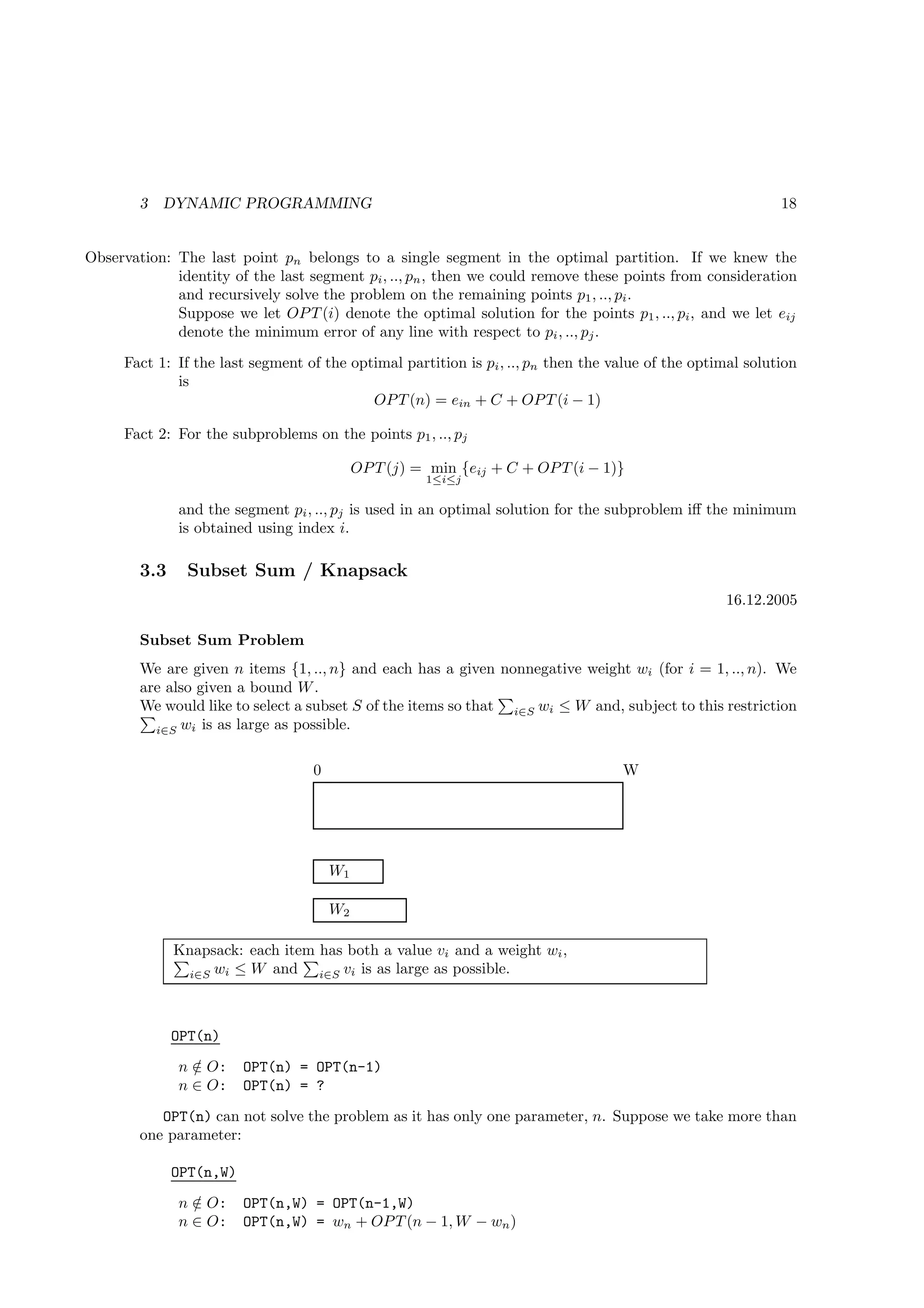 3   DYNAMIC PROGRAMMING                                                                             18


Observation: The last point pn belongs to a single segment in the optimal partition. If we knew the
             identity of the last segment pi , .., pn , then we could remove these points from consideration
             and recursively solve the problem on the remaining points p1 , .., pi .
             Suppose we let OP T (i) denote the optimal solution for the points p1 , .., pi , and we let eij
             denote the minimum error of any line with respect to pi , .., pj .
     Fact 1: If the last segment of the optimal partition is pi , .., pn then the value of the optimal solution
             is
                                           OP T (n) = ein + C + OP T (i − 1)

     Fact 2: For the subproblems on the points p1 , .., pj

                                           OP T (j) = min {eij + C + OP T (i − 1)}
                                                     1≤i≤j

              and the segment pi , .., pj is used in an optimal solution for the subproblem iﬀ the minimum
              is obtained using index i.

        3.3     Subset Sum / Knapsack
                                                                                                   16.12.2005

        Subset Sum Problem
        We are given n items {1, .., n} and each has a given nonnegative weight wi (for i = 1, .., n). We
        are also given a bound W .
        We would like to select a subset S of the items so that i∈S wi ≤ W and, subject to this restriction
          i∈S wi is as large as possible.


                                  0                                                W




                                      W1

                                      W2

              Knapsack: each item has both a value vi and a weight wi ,
               i∈S wi ≤ W and     i∈S vi is as large as possible.




              OPT(n)
              n ∈ O:
                /        OPT(n) = OPT(n-1)
              n ∈ O:     OPT(n) = ?
           OPT(n) can not solve the problem as it has only one parameter, n. Suppose we take more than
        one parameter:

              OPT(n,W)
              n ∈ O:
                /        OPT(n,W) = OPT(n-1,W)
              n ∈ O:     OPT(n,W) = wn + OP T (n − 1, W − wn )
 