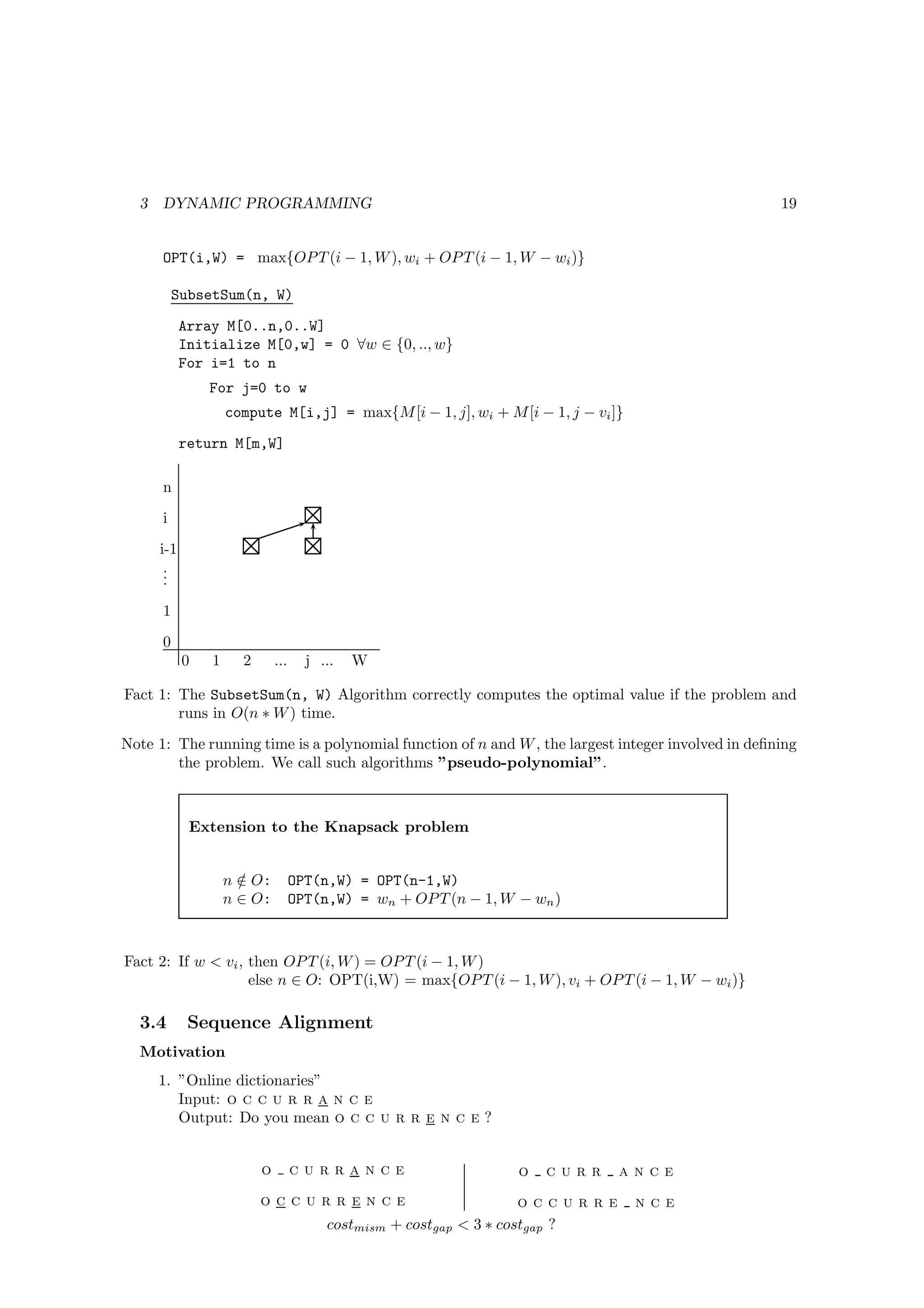 3   DYNAMIC PROGRAMMING                                                                          19


      OPT(i,W) = max{OP T (i − 1, W ), wi + OP T (i − 1, W − wi )}

          SubsetSum(n, W)

            Array M[0..n,0..W]
            Initialize M[0,w] = 0 ∀w ∈ {0, .., w}
            For i=1 to n
                For j=0 to w
                    compute M[i,j] = max{M [i − 1, j], wi + M [i − 1, j − vi ]}
            return M[m,W]

      n
      i
      i-1
       .
       .
       .
      1
      0
            0   1     2       ...     j ...   W

Fact 1: The SubsetSum(n, W) Algorithm correctly computes the optimal value if the problem and
        runs in O(n ∗ W ) time.
Note 1: The running time is a polynomial function of n and W , the largest integer involved in deﬁning
        the problem. We call such algorithms ”pseudo-polynomial”.



             Extension to the Knapsack problem


                    n ∈ O:
                      /             OPT(n,W) = OPT(n-1,W)
                    n ∈ O:          OPT(n,W) = wn + OP T (n − 1, W − wn )



Fact 2: If w < vi , then OP T (i, W ) = OP T (i − 1, W )
                    else n ∈ O: OPT(i,W) = max{OP T (i − 1, W ), vi + OP T (i − 1, W − wi )}

  3.4        Sequence Alignment
  Motivation
      1. ”Online dictionaries”
         Input: o c c u r r a n c e
         Output: Do you mean o c c u r r e n c e ?


                          o         currance                       o   curr    ance
                          occurrence                                 occurre      nce
                                         costmism + costgap < 3 ∗ costgap ?
 