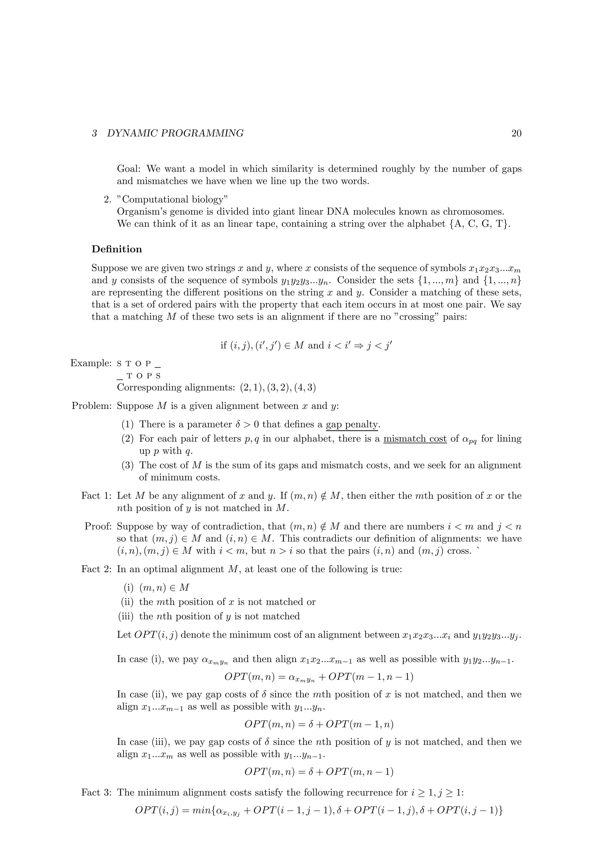 3   DYNAMIC PROGRAMMING                                                                                 20


          Goal: We want a model in which similarity is determined roughly by the number of gaps
          and mismatches we have when we line up the two words.
        2. ”Computational biology”
           Organism’s genome is divided into giant linear DNA molecules known as chromosomes.
           We can think of it as an linear tape, containing a string over the alphabet {A, C, G, T}.

    Deﬁnition
    Suppose we are given two strings x and y, where x consists of the sequence of symbols x1 x2 x3 ...xm
    and y consists of the sequence of symbols y1 y2 y3 ...yn . Consider the sets {1, ..., m} and {1, ..., n}
    are representing the diﬀerent positions on the string x and y. Consider a matching of these sets,
    that is a set of ordered pairs with the property that each item occurs in at most one pair. We say
    that a matching M of these two sets is an alignment if there are no ”crossing” pairs:

                                   if (i, j), (i′ , j ′ ) ∈ M and i < i′ ⇒ j < j ′
Example: s t o p
           tops
         Corresponding alignments: (2, 1), (3, 2), (4, 3)
Problem: Suppose M is a given alignment between x and y:
           (1) There is a parameter δ > 0 that deﬁnes a gap penalty.
           (2) For each pair of letters p, q in our alphabet, there is a mismatch cost of αpq for lining
               up p with q.
           (3) The cost of M is the sum of its gaps and mismatch costs, and we seek for an alignment
               of minimum costs.
  Fact 1: Let M be any alignment of x and y. If (m, n) ∈ M , then either the mth position of x or the
                                                       /
          nth position of y is not matched in M .
   Proof: Suppose by way of contradiction, that (m, n) ∈ M and there are numbers i < m and j < n
                                                         /
          so that (m, j) ∈ M and (i, n) ∈ M . This contradicts our deﬁnition of alignments: we have
          (i, n), (m, j) ∈ M with i < m, but n > i so that the pairs (i, n) and (m, j) cross. `
  Fact 2: In an optimal alignment M , at least one of the following is true:
             (i) (m, n) ∈ M
            (ii) the mth position of x is not matched or
           (iii) the nth position of y is not matched
          Let OP T (i, j) denote the minimum cost of an alignment between x1 x2 x3 ...xi and y1 y2 y3 ...yj .

          In case (i), we pay αxm yn and then align x1 x2 ...xm−1 as well as possible with y1 y2 ...yn−1 .
                                    OP T (m, n) = αxm yn + OP T (m − 1, n − 1)
          In case (ii), we pay gap costs of δ since the mth position of x is not matched, and then we
          align x1 ...xm−1 as well as possible with y1 ...yn .
                                         OP T (m, n) = δ + OP T (m − 1, n)
          In case (iii), we pay gap costs of δ since the nth position of y is not matched, and then we
          align x1 ...xm as well as possible with y1 ...yn−1 .
                                         OP T (m, n) = δ + OP T (m, n − 1)

  Fact 3: The minimum alignment costs satisfy the following recurrence for i ≥ 1, j ≥ 1:
               OP T (i, j) = min{αxi ,yj + OP T (i − 1, j − 1), δ + OP T (i − 1, j), δ + OP T (i, j − 1)}
 