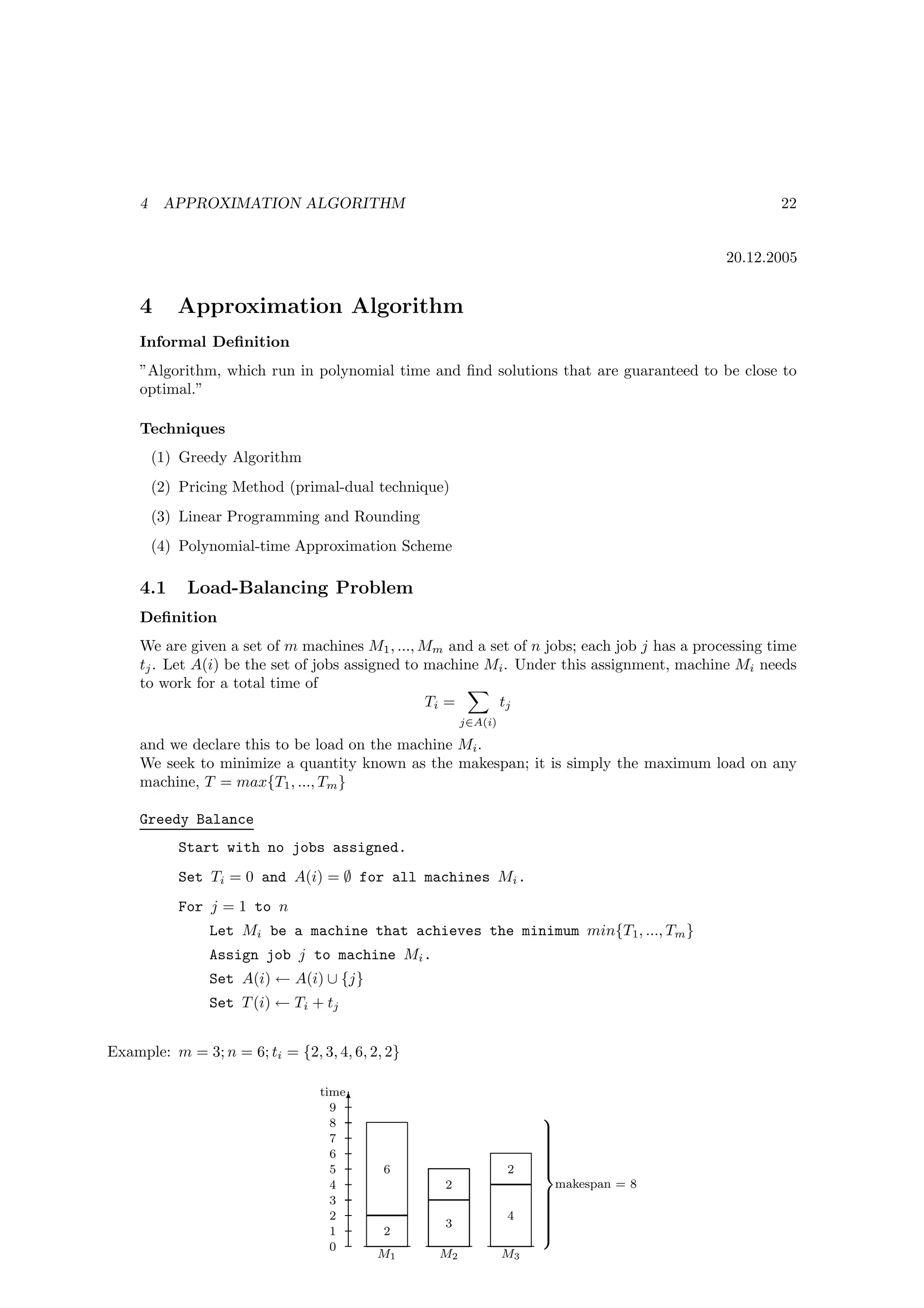 4    APPROXIMATION ALGORITHM                                                                    22


                                                                                             20.12.2005


     4      Approximation Algorithm
     Informal Deﬁnition
     ”Algorithm, which run in polynomial time and ﬁnd solutions that are guaranteed to be close to
     optimal.”

     Techniques
         (1) Greedy Algorithm
         (2) Pricing Method (primal-dual technique)
         (3) Linear Programming and Rounding
         (4) Polynomial-time Approximation Scheme

     4.1      Load-Balancing Problem
     Deﬁnition
     We are given a set of m machines M1 , ..., Mm and a set of n jobs; each job j has a processing time
     tj . Let A(i) be the set of jobs assigned to machine Mi . Under this assignment, machine Mi needs
     to work for a total time of
                                                  Ti =     tj
                                                       j∈A(i)

     and we declare this to be load on the machine Mi .
     We seek to minimize a quantity known as the makespan; it is simply the maximum load on any
     machine, T = max{T1 , ..., Tm }

     Greedy Balance
            Start with no jobs assigned.
            Set Ti = 0 and A(i) = ∅ for all machines Mi .
            For j = 1 to n
                 Let Mi be a machine that achieves the minimum min{T1, ..., Tm }
                 Assign job j to machine Mi .
                 Set A(i) ← A(i) ∪ {j}
                 Set T (i) ← Ti + tj


Example: m = 3; n = 6; ti = {2, 3, 4, 6, 2, 2}

                                 time
                                   9 T
                                   8
                                                                     
                                                                     
                                                                     
                                   7                                 
                                                                     
                                   6                                 
                                                                     
                                                                     
                                                                     
                                   5       6                    2    
                                   4               2                 makespan = 8
                                   3                                 
                                                                     
                                                                     
                                                                     
                                   2                            4    
                                                                     
                                                   3                 
                                                                     
                                   1       2                         
                                   0
                                          M1      M2            M3
 