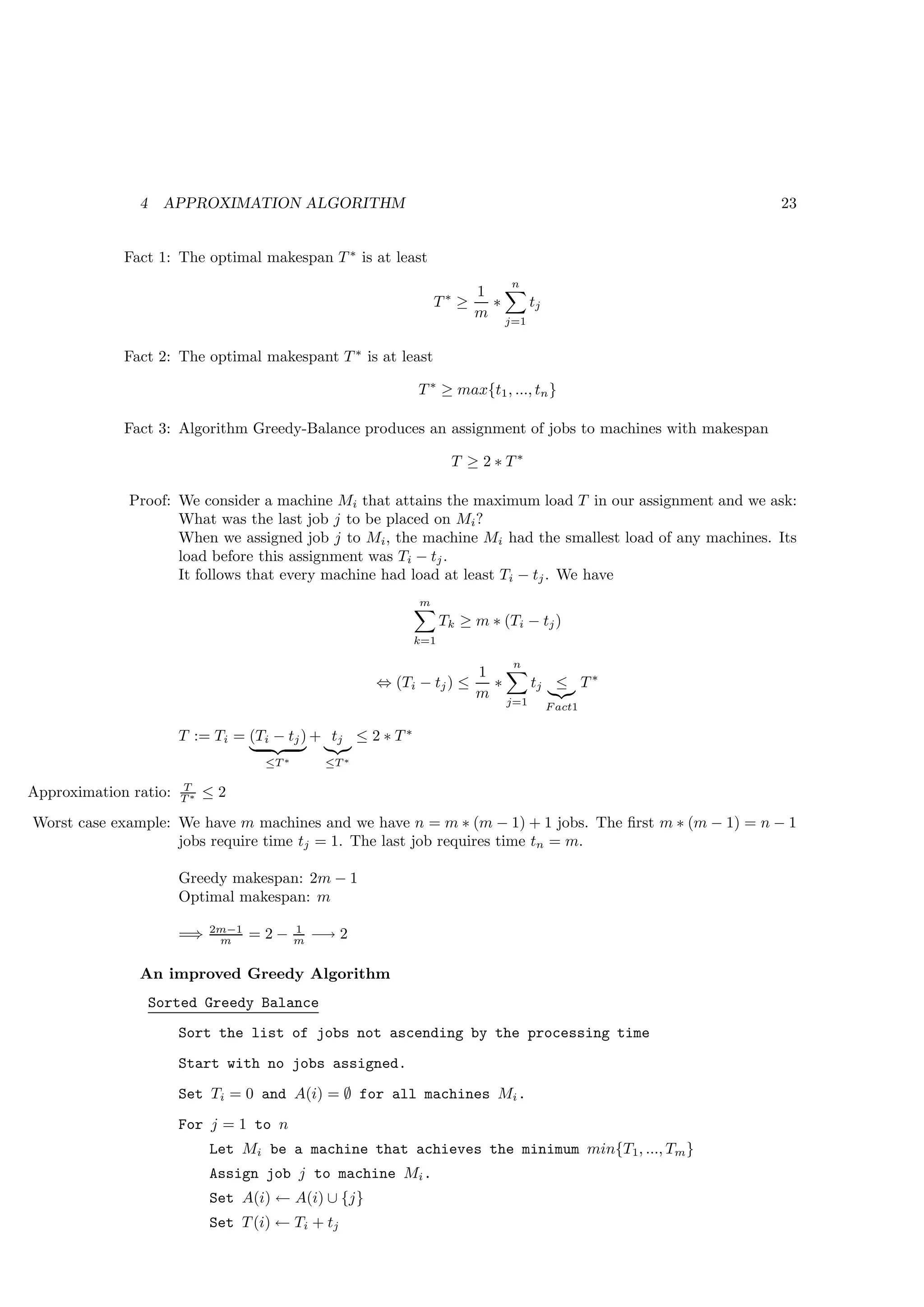 4    APPROXIMATION ALGORITHM                                                               23


             Fact 1: The optimal makespan T ∗ is at least
                                                                              n
                                                                        1
                                                                 T∗ ≥     ∗   tj
                                                                        m j=1

             Fact 2: The optimal makespant T ∗ is at least

                                                             T ∗ ≥ max{t1 , ..., tn }

             Fact 3: Algorithm Greedy-Balance produces an assignment of jobs to machines with makespan

                                                                    T ≥ 2 ∗ T∗

              Proof: We consider a machine Mi that attains the maximum load T in our assignment and we ask:
                     What was the last job j to be placed on Mi ?
                     When we assigned job j to Mi , the machine Mi had the smallest load of any machines. Its
                     load before this assignment was Ti − tj .
                     It follows that every machine had load at least Ti − tj . We have
                                                             m
                                                                   Tk ≥ m ∗ (Ti − tj )
                                                             k=1

                                                                              n
                                                                        1
                                                       ⇔ (Ti − tj ) ≤     ∗   tj ≤ T ∗
                                                                        m j=1
                                                                                   F act1

                       T := Ti = (Ti − tj ) + tj ≤ 2 ∗ T ∗
                                    ≤T ∗        ≤T ∗

                       T
Approximation ratio:   T∗   ≤2
Worst case example: We have m machines and we have n = m ∗ (m − 1) + 1 jobs. The ﬁrst m ∗ (m − 1) = n − 1
                    jobs require time tj = 1. The last job requires time tn = m.

                       Greedy makespan: 2m − 1
                       Optimal makespan: m

                            2m−1           1
                       =⇒    m     =2−     m   −→ 2

               An improved Greedy Algorithm
                   Sorted Greedy Balance
                       Sort the list of jobs not ascending by the processing time
                       Start with no jobs assigned.
                       Set Ti = 0 and A(i) = ∅ for all machines Mi .
                       For j = 1 to n
                            Let Mi be a machine that achieves the minimum min{T1, ..., Tm }
                            Assign job j to machine Mi .
                            Set A(i) ← A(i) ∪ {j}
                            Set T (i) ← Ti + tj
 