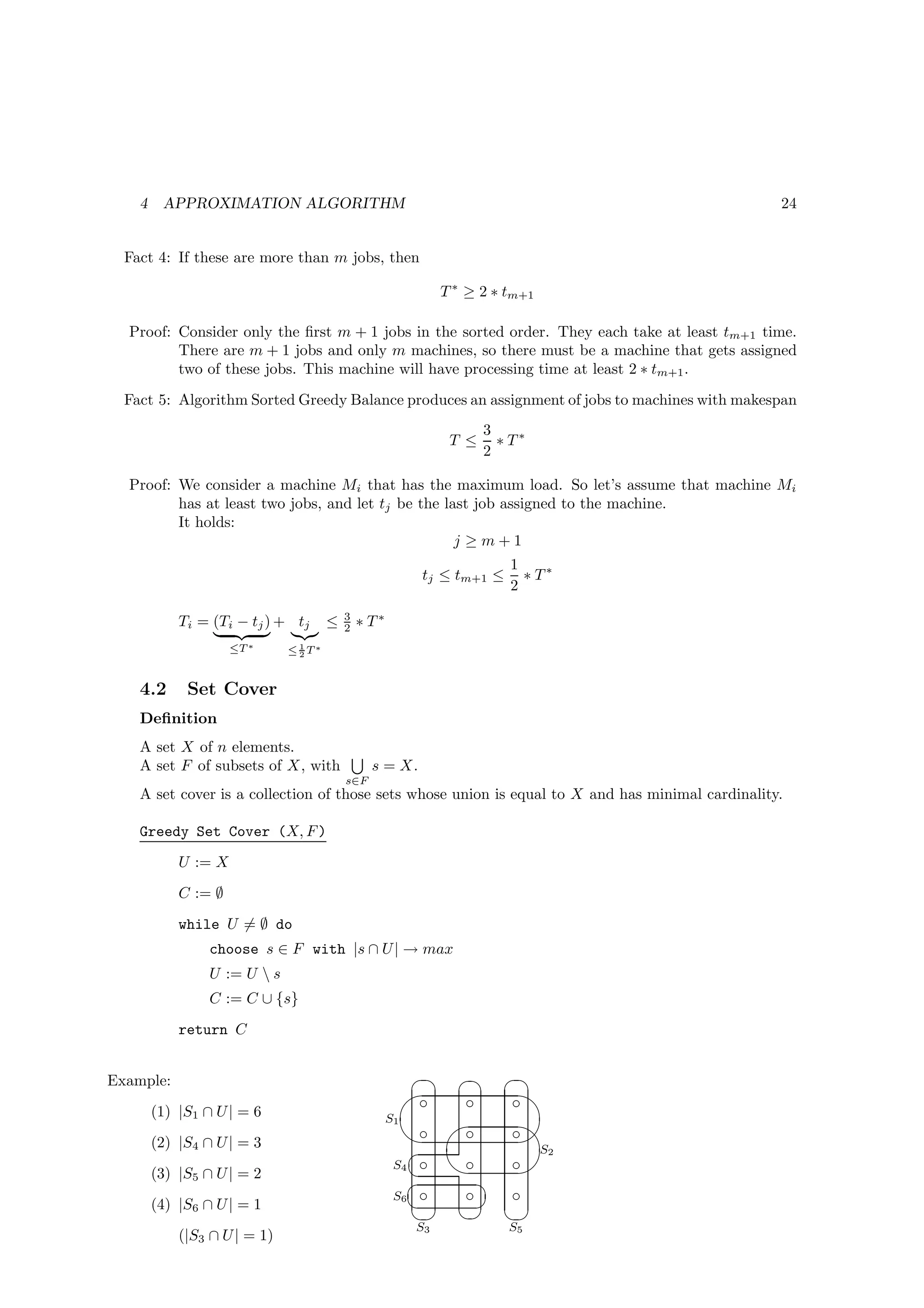 4    APPROXIMATION ALGORITHM                                                                   24


  Fact 4: If these are more than m jobs, then

                                                              T ∗ ≥ 2 ∗ tm+1

  Proof: Consider only the ﬁrst m + 1 jobs in the sorted order. They each take at least tm+1 time.
         There are m + 1 jobs and only m machines, so there must be a machine that gets assigned
         two of these jobs. This machine will have processing time at least 2 ∗ tm+1 .
  Fact 5: Algorithm Sorted Greedy Balance produces an assignment of jobs to machines with makespan
                                                                     3
                                                               T ≤     ∗ T∗
                                                                     2

  Proof: We consider a machine Mi that has the maximum load. So let’s assume that machine Mi
         has at least two jobs, and let tj be the last job assigned to the machine.
         It holds:
                                                    j ≥m+1
                                                                        1
                                                          tj ≤ tm+1 ≤     ∗ T∗
                                                                        2
                                         3
            Ti = (Ti − tj ) + tj     ≤   2   ∗ T∗
                     ≤T ∗      1
                              ≤2T∗


    4.2      Set Cover
    Deﬁnition
    A set X of n elements.
    A set F of subsets of X, with              s = X.
                                         s∈F
    A set cover is a collection of those sets whose union is equal to X and has minimal cardinality.

    Greedy Set Cover (X, F )
            U := X
            C := ∅
            while U = ∅ do
                 choose s ∈ F with |s ∩ U | → max
                 U := U  s
                 C := C ∪ {s}
            return C


Example:                                                  ¨ ¨  ¨
                                                         '™   ™  ™ $
        (1) |S1 ∩ U | = 6
                                                        ™ ' ™   ™ $
                                                    S1
                                                                 %
                                                       
        (2) |S4 ∩ U | = 3
                                                     S4 ™  ™   ™
                                                                  S2
                                                                 %
        (3) |S5 ∩ U | = 2                                    ¨
                                                     S6 ™   ™   ™
                                                             ©
                                                        © ©  ©
        (4) |S6 ∩ U | = 1
                                                         S3             S5
            (|S3 ∩ U | = 1)
 