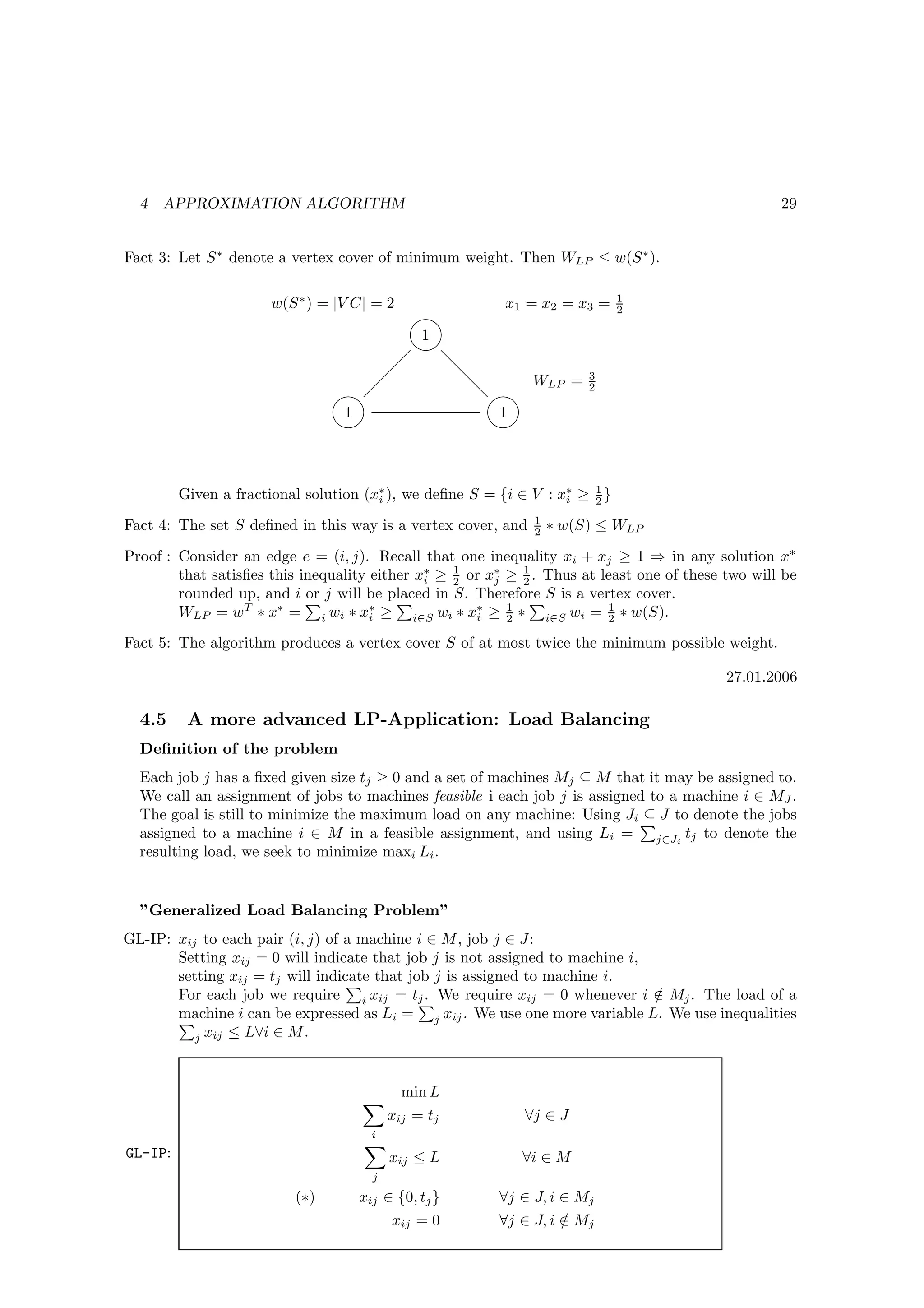 4   APPROXIMATION ALGORITHM                                                                      29


Fact 3: Let S ∗ denote a vertex cover of minimum weight. Then WLP ≤ w(S ∗ ).

                                                                             1
                      w(S ∗ ) = |V C| = 2   x1 = x2 = x3 =
                                                                           2

                                      1
                                     
                                        d
                                         d      WLP = 3
                                        d          2

                                1          1
                                         



         Given a fractional solution (x∗ ), we deﬁne S = {i ∈ V : x∗ ≥ 1 }
                                       i                           i   2
                                                              1
Fact 4: The set S deﬁned in this way is a vertex cover, and   2   ∗ w(S) ≤ WLP

Proof : Consider an edge e = (i, j). Recall that one inequality xi + xj ≥ 1 ⇒ in any solution x∗
        that satisﬁes this inequality either x∗ ≥ 2 or x∗ ≥ 1 . Thus at least one of these two will be
                                              i
                                                  1
                                                        j   2
        rounded up, and i or j will be placed in S. Therefore S is a vertex cover.
        WLP = wT ∗ x∗ = i wi ∗ x∗ ≥ i∈S wi ∗ x∗ ≥ 1 ∗ i∈S wi = 1 ∗ w(S).
                                      i              i    2              2

Fact 5: The algorithm produces a vertex cover S of at most twice the minimum possible weight.

                                                                                           27.01.2006

  4.5     A more advanced LP-Application: Load Balancing
  Deﬁnition of the problem
  Each job j has a ﬁxed given size tj ≥ 0 and a set of machines Mj ⊆ M that it may be assigned to.
  We call an assignment of jobs to machines feasible i each job j is assigned to a machine i ∈ MJ .
  The goal is still to minimize the maximum load on any machine: Using Ji ⊆ J to denote the jobs
  assigned to a machine i ∈ M in a feasible assignment, and using Li = j∈Ji tj to denote the
  resulting load, we seek to minimize maxi Li .


  ”Generalized Load Balancing Problem”
GL-IP: xij to each pair (i, j) of a machine i ∈ M , job j ∈ J:
       Setting xij = 0 will indicate that job j is not assigned to machine i,
       setting xij = tj will indicate that job j is assigned to machine i.
       For each job we require i xij = tj . We require xij = 0 whenever i ∈ Mj . The load of a
                                                                              /
       machine i can be expressed as Li = j xij . We use one more variable L. We use inequalities
          j xij ≤ L∀i ∈ M .




                                            min L
                                          xij = tj           ∀j ∈ J
                                      i
GL-IP:                                    xij ≤ L           ∀i ∈ M
                                      j
                          (∗)       xij ∈ {0, tj }       ∀j ∈ J, i ∈ Mj
                                          xij = 0        ∀j ∈ J, i ∈ Mj
                                                                   /
 