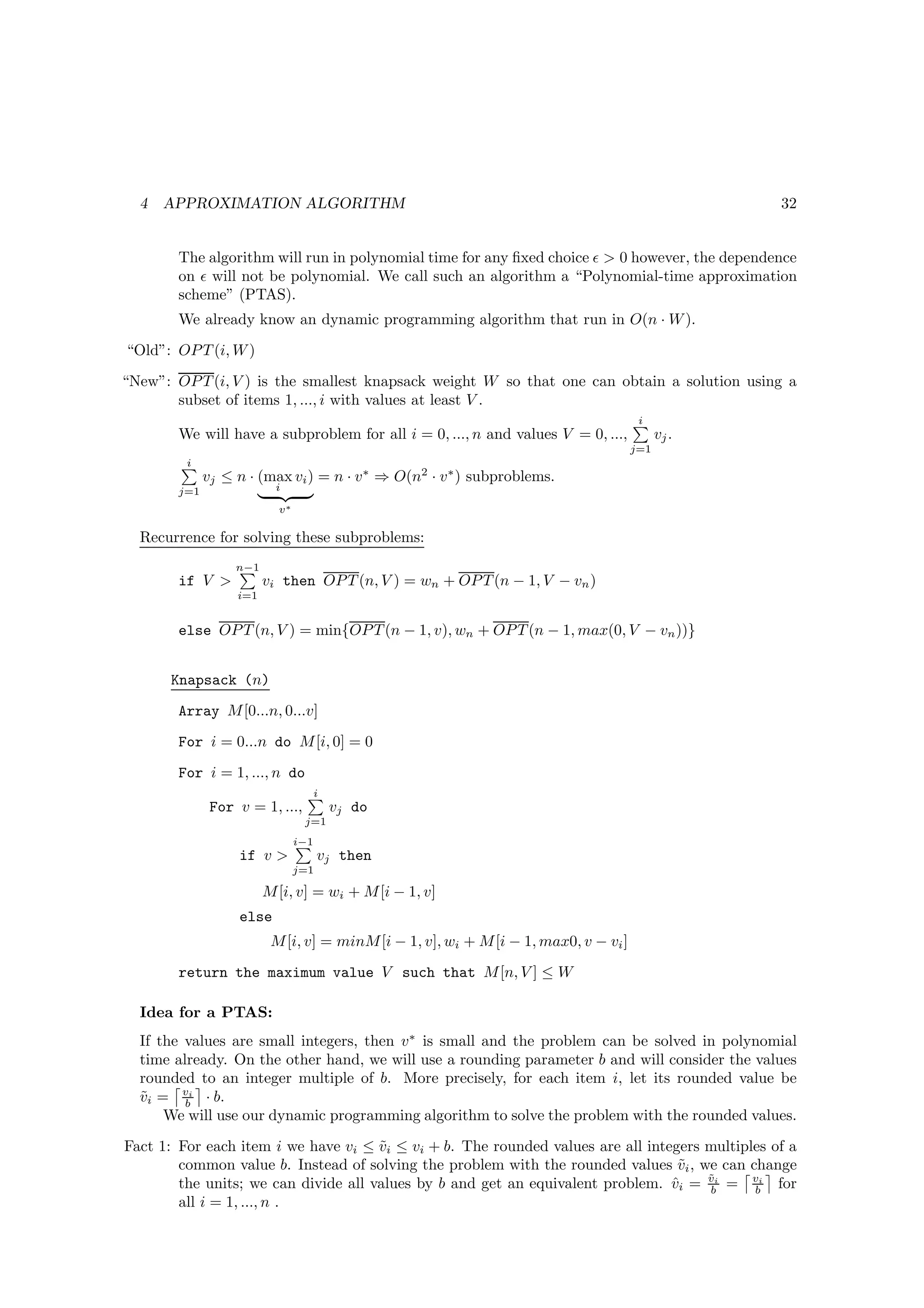 4   APPROXIMATION ALGORITHM                                                                      32


        The algorithm will run in polynomial time for any ﬁxed choice ǫ  0 however, the dependence
        on ǫ will not be polynomial. We call such an algorithm a “Polynomial-time approximation
        scheme” (PTAS).
        We already know an dynamic programming algorithm that run in O(n · W ).
“Old”: OP T (i, W )
“New”: OP T (i, V ) is the smallest knapsack weight W so that one can obtain a solution using a
       subset of items 1, ..., i with values at least V .
                                                                                       i
        We will have a subproblem for all i = 0, ..., n and values V = 0, ...,              vj .
                                                                                      j=1
         i
              vj ≤ n · (max vi ) = n · v ∗ ⇒ O(n2 · v ∗ ) subproblems.
        j=1                i

                           v∗

  Recurrence for solving these subproblems:
                   n−1
        if V            vi then OP T (n, V ) = wn + OP T (n − 1, V − vn )
                   i=1


        else OP T (n, V ) = min{OP T (n − 1, v), wn + OP T (n − 1, max(0, V − vn ))}


      Knapsack (n)
        Array M [0...n, 0...v]
        For i = 0...n do M [i, 0] = 0
        For i = 1, ..., n do
                                      i
               For v = 1, ...,            vj do
                                 j=1
                                i−1
                   if v              vj then
                                j=1

                         M [i, v] = wi + M [i − 1, v]
                   else
                          M [i, v] = minM [i − 1, v], wi + M [i − 1, max0, v − vi ]
        return the maximum value V such that M [n, V ] ≤ W

  Idea for a PTAS:
  If the values are small integers, then v ∗ is small and the problem can be solved in polynomial
  time already. On the other hand, we will use a rounding parameter b and will consider the values
  rounded to an integer multiple of b. More precisely, for each item i, let its rounded value be
  vi = vi · b.
  ˜      b
      We will use our dynamic programming algorithm to solve the problem with the rounded values.
Fact 1: For each item i we have vi ≤ vi ≤ vi + b. The rounded values are all integers multiples of a
                                      ˜
        common value b. Instead of solving the problem with the rounded values vi , we can change
                                                                                  ˜
                                                                                      ˜
        the units; we can divide all values by b and get an equivalent problem. vi = vi = vi for
                                                                                 ˆ    b      b
        all i = 1, ..., n .
 
