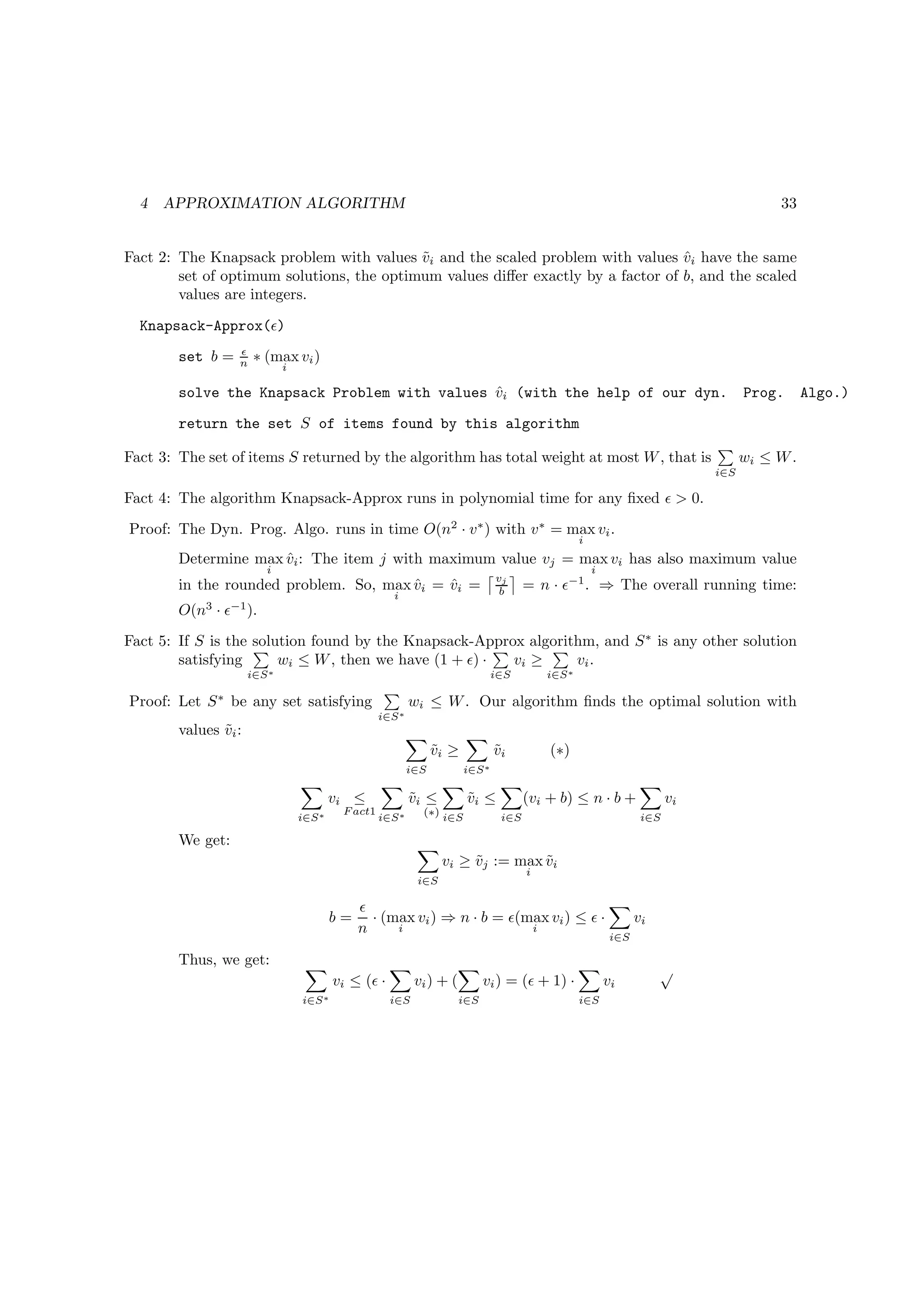 4   APPROXIMATION ALGORITHM                                                                                                              33


Fact 2: The Knapsack problem with values vi and the scaled problem with values vi have the same
                                           ˜                                      ˆ
        set of optimum solutions, the optimum values diﬀer exactly by a factor of b, and the scaled
        values are integers.

  Knapsack-Approx(ǫ)
                  ǫ
        set b =   n    ∗ (max vi )
                              i

        solve the Knapsack Problem with values vi (with the help of our dyn.
                                               ˆ                                                                                      Prog.      Algo.)
        return the set S of items found by this algorithm

Fact 3: The set of items S returned by the algorithm has total weight at most W , that is                                             wi ≤ W .
                                                                                                                                i∈S

Fact 4: The algorithm Knapsack-Approx runs in polynomial time for any ﬁxed ǫ  0.
Proof: The Dyn. Prog. Algo. runs in time O(n2 · v ∗ ) with v ∗ = max vi .
                                                                                                     i
        Determine max vi : The item j with maximum value vj = max vi has also maximum value
                      ˆ
                         i                                                                               i
                                                                                  vj
        in the rounded problem. So, max vi = vi =
                                        ˆ    ˆ                                     b     = n · ǫ−1 . ⇒ The overall running time:
                                                       i
        O(n3 · ǫ−1 ).
Fact 5: If S is the solution found by the Knapsack-Approx algorithm, and S ∗ is any other solution
        satisfying      wi ≤ W , then we have (1 + ǫ) · vi ≥     vi .
                      i∈S ∗                                                       i∈S        i∈S ∗

Proof: Let S ∗ be any set satisfying                        wi ≤ W . Our algorithm ﬁnds the optimal solution with
                                                    i∈S ∗
        values vi :
               ˜
                                                                  vi ≥
                                                                  ˜               vi
                                                                                  ˜          (∗)
                                                            i∈S           i∈S ∗

                                          vi ≤              vi ≤
                                                            ˜             vi ≤
                                                                          ˜              (vi + b) ≤ n · b +                vi
                                           F act1             (∗)
                                  i∈S ∗             i∈S ∗           i∈S            i∈S                               i∈S

        We get:
                                                                    vi ≥ vj := max vi
                                                                         ˜         ˜
                                                                                         i
                                                             i∈S

                                               ǫ
                                          b=     · (max vi ) ⇒ n · b = ǫ(max vi ) ≤ ǫ ·                             vi
                                               n     i                    i
                                                                                                              i∈S

        Thus, we get:
                                                                                                                         √
                                          vi ≤ (ǫ ·          vi ) + (         vi ) = (ǫ + 1) ·               vi
                                  i∈S ∗               i∈S               i∈S                          i∈S
 
