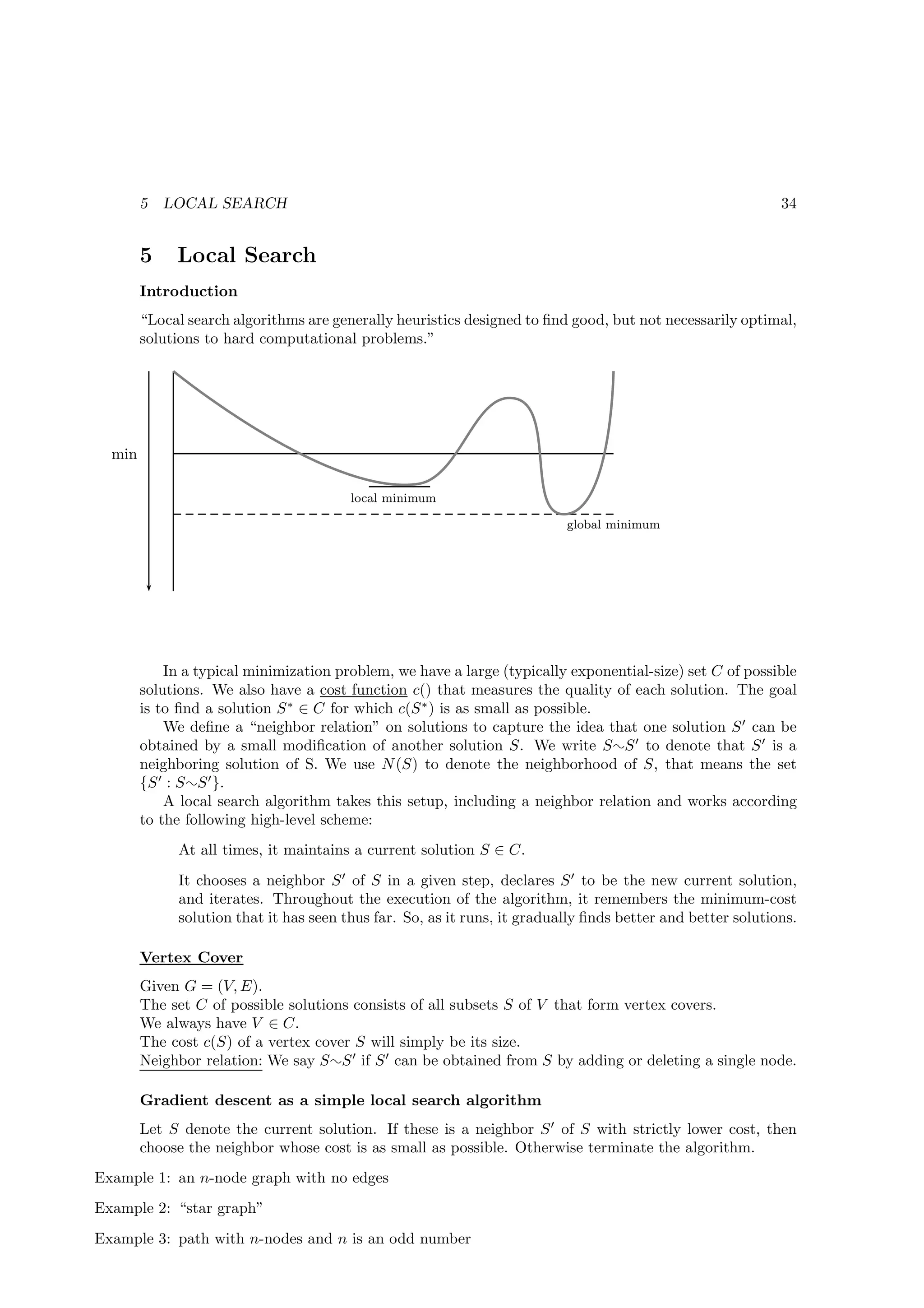 5   LOCAL SEARCH                                                                                    34


        5    Local Search
        Introduction
        “Local search algorithms are generally heuristics designed to ﬁnd good, but not necessarily optimal,
        solutions to hard computational problems.”




  min

                                        local minimum

                                                                          global minimum




            In a typical minimization problem, we have a large (typically exponential-size) set C of possible
        solutions. We also have a cost function c() that measures the quality of each solution. The goal
        is to ﬁnd a solution S ∗ ∈ C for which c(S ∗ ) is as small as possible.
            We deﬁne a “neighbor relation” on solutions to capture the idea that one solution S ′ can be
        obtained by a small modiﬁcation of another solution S. We write S ¬S ′ to denote that S ′ is a
        neighboring solution of S. We use N (S) to denote the neighborhood of S, that means the set
        {S ′ : S ¬S ′ }.
            A local search algorithm takes this setup, including a neighbor relation and works according
        to the following high-level scheme:
             At all times, it maintains a current solution S ∈ C.
             It chooses a neighbor S ′ of S in a given step, declares S ′ to be the new current solution,
             and iterates. Throughout the execution of the algorithm, it remembers the minimum-cost
             solution that it has seen thus far. So, as it runs, it gradually ﬁnds better and better solutions.

        Vertex Cover
        Given G = (V, E).
        The set C of possible solutions consists of all subsets S of V that form vertex covers.
        We always have V ∈ C.
        The cost c(S) of a vertex cover S will simply be its size.
        Neighbor relation: We say S ¬S ′ if S ′ can be obtained from S by adding or deleting a single node.

        Gradient descent as a simple local search algorithm
        Let S denote the current solution. If these is a neighbor S ′ of S with strictly lower cost, then
        choose the neighbor whose cost is as small as possible. Otherwise terminate the algorithm.
Example 1: an n-node graph with no edges
Example 2: “star graph”
Example 3: path with n-nodes and n is an odd number
 