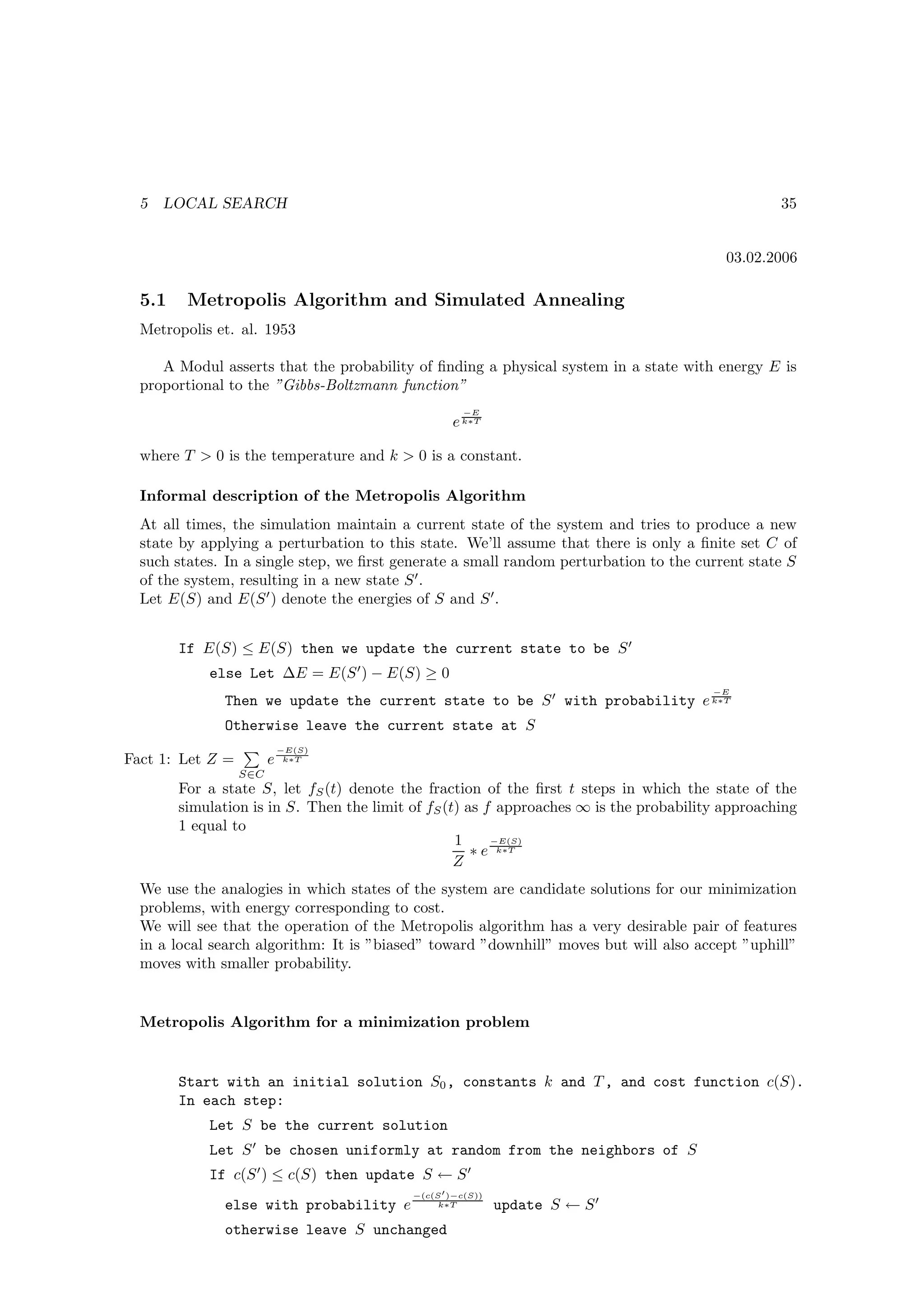 5   LOCAL SEARCH                                                                                35


                                                                                          03.02.2006

  5.1    Metropolis Algorithm and Simulated Annealing
  Metropolis et. al. 1953

     A Modul asserts that the probability of ﬁnding a physical system in a state with energy E is
  proportional to the ”Gibbs-Boltzmann function”
                                                     −E
                                                   e k∗T

  where T  0 is the temperature and k  0 is a constant.

  Informal description of the Metropolis Algorithm
  At all times, the simulation maintain a current state of the system and tries to produce a new
  state by applying a perturbation to this state. We’ll assume that there is only a ﬁnite set C of
  such states. In a single step, we ﬁrst generate a small random perturbation to the current state S
  of the system, resulting in a new state S ′ .
  Let E(S) and E(S ′ ) denote the energies of S and S ′ .


        If E(S) ≤ E(S) then we update the current state to be S ′
            else Let ∆E = E(S ′ ) − E(S) ≥ 0
                                                                                        −E
              Then we update the current state to be S ′ with probability e k∗T
              Otherwise leave the current state at S
                            −E(S)
Fact 1: Let Z =         e    k∗T

                  S∈C
        For a state S, let fS (t) denote the fraction of the ﬁrst t steps in which the state of the
        simulation is in S. Then the limit of fS (t) as f approaches ∞ is the probability approaching
        1 equal to
                                                   1     −E(S)
                                                      ∗ e k∗T
                                                   Z
  We use the analogies in which states of the system are candidate solutions for our minimization
  problems, with energy corresponding to cost.
  We will see that the operation of the Metropolis algorithm has a very desirable pair of features
  in a local search algorithm: It is ”biased” toward ”downhill” moves but will also accept ”uphill”
  moves with smaller probability.


  Metropolis Algorithm for a minimization problem


        Start with an initial solution S0 , constants k and T , and cost function c(S).
        In each step:
            Let S be the current solution
            Let S ′ be chosen uniformly at random from the neighbors of S
            If c(S ′ ) ≤ c(S) then update S ← S ′
                                           −(c(S ′ )−c(S))
              else with probability e           k∗T          update S ← S ′
              otherwise leave S unchanged
 