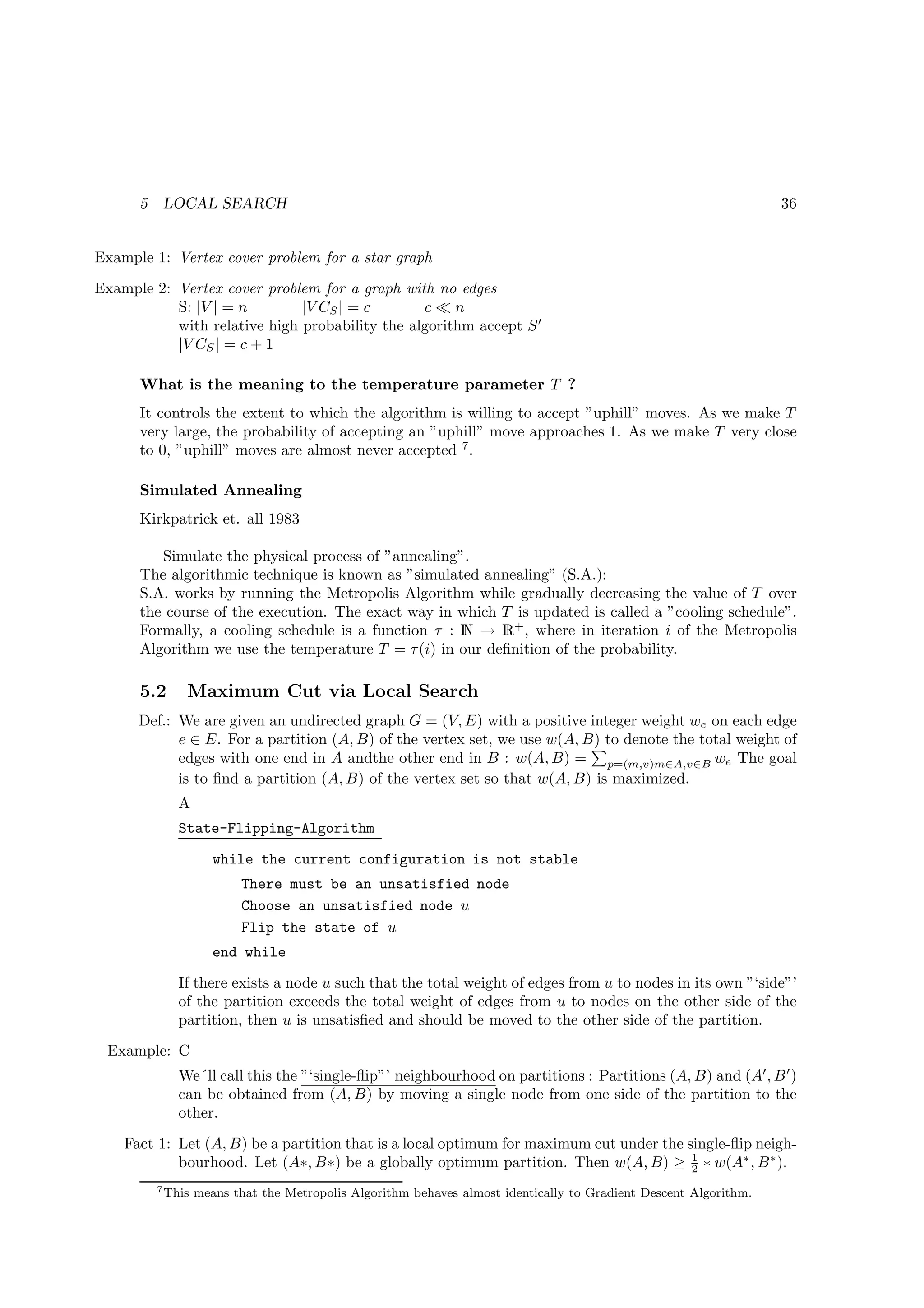 5    LOCAL SEARCH                                                                                            36


Example 1: Vertex cover problem for a star graph
Example 2: Vertex cover problem for a graph with no edges
           S: |V | = n        |V CS | = c       c≪n
           with relative high probability the algorithm accept S ′
           |V CS | = c + 1

      What is the meaning to the temperature parameter T ?
      It controls the extent to which the algorithm is willing to accept ”uphill” moves. As we make T
      very large, the probability of accepting an ”uphill” move approaches 1. As we make T very close
      to 0, ”uphill” moves are almost never accepted 7 .

      Simulated Annealing
      Kirkpatrick et. all 1983

         Simulate the physical process of ”annealing”.
      The algorithmic technique is known as ”simulated annealing” (S.A.):
      S.A. works by running the Metropolis Algorithm while gradually decreasing the value of T over
      the course of the execution. The exact way in which T is updated is called a ”cooling schedule”.
      Formally, a cooling schedule is a function τ : N → R+ , where in iteration i of the Metropolis
      Algorithm we use the temperature T = τ (i) in our deﬁnition of the probability.

      5.2      Maximum Cut via Local Search
      Def.: We are given an undirected graph G = (V, E) with a positive integer weight we on each edge
            e ∈ E. For a partition (A, B) of the vertex set, we use w(A, B) to denote the total weight of
            edges with one end in A andthe other end in B : w(A, B) = p=(m,v)m∈A,v∈B we The goal
            is to ﬁnd a partition (A, B) of the vertex set so that w(A, B) is maximized.
              A
              State-Flipping-Algorithm
                      while the current configuration is not stable
                          There must be an unsatisfied node
                          Choose an unsatisfied node u
                          Flip the state of u
                      end while
              If there exists a node u such that the total weight of edges from u to nodes in its own ”‘side”’
              of the partition exceeds the total weight of edges from u to nodes on the other side of the
              partition, then u is unsatisﬁed and should be moved to the other side of the partition.
 Example: C
              We´ll call this the ”‘single-ﬂip”’ neighbourhood on partitions : Partitions (A, B) and (A′ , B ′ )
              can be obtained from (A, B) by moving a single node from one side of the partition to the
              other.
    Fact 1: Let (A, B) be a partition that is a local optimum for maximum cut under the single-ﬂip neigh-
                                                                                         1
            bourhood. Let (A∗, B∗) be a globally optimum partition. Then w(A, B) ≥ 2 ∗ w(A∗ , B ∗ ).
          7 This   means that the Metropolis Algorithm behaves almost identically to Gradient Descent Algorithm.
 