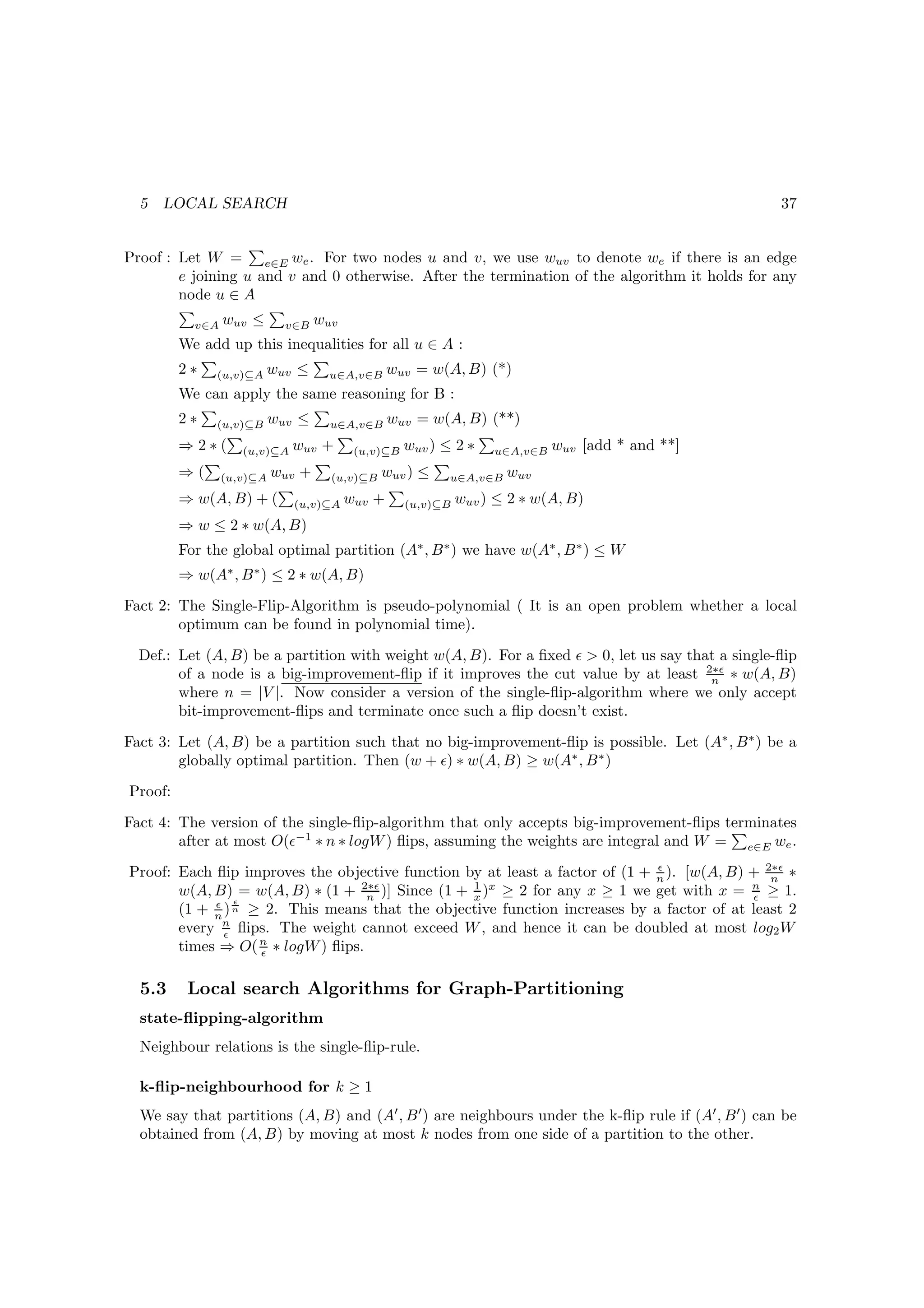 5   LOCAL SEARCH                                                                                    37


Proof : Let W = e∈E we . For two nodes u and v, we use wuv to denote we if there is an edge
        e joining u and v and 0 otherwise. After the termination of the algorithm it holds for any
        node u ∈ A
           v∈A   wuv ≤       v∈B   wuv
         We add up this inequalities for all u ∈ A :
         2∗   (u,v)⊆A    wuv ≤      u∈A,v∈B      wuv = w(A, B) (*)
         We can apply the same reasoning for B :
         2∗   (u,v)⊆B      wuv ≤     u∈A,v∈B     wuv = w(A, B) (**)
         ⇒2∗(       (u,v)⊆A   wuv +       (u,v)⊆B   wuv ) ≤ 2 ∗    u∈A,v∈B   wuv [add * and **]
         ⇒(      (u,v)⊆A   wuv +     (u,v)⊆B   wuv ) ≤     u∈A,v∈B   wuv
         ⇒ w(A, B) + (        (u,v)⊆A    wuv +      (u,v)⊆B   wuv ) ≤ 2 ∗ w(A, B)
         ⇒ w ≤ 2 ∗ w(A, B)
         For the global optimal partition (A∗ , B ∗ ) we have w(A∗ , B ∗ ) ≤ W
         ⇒ w(A∗ , B ∗ ) ≤ 2 ∗ w(A, B)
Fact 2: The Single-Flip-Algorithm is pseudo-polynomial ( It is an open problem whether a local
        optimum can be found in polynomial time).
  Def.: Let (A, B) be a partition with weight w(A, B). For a ﬁxed ǫ  0, let us say that a single-ﬂip
        of a node is a big-improvement-ﬂip if it improves the cut value by at least 2∗ǫ ∗ w(A, B)
                                                                                       n
        where n = |V |. Now consider a version of the single-ﬂip-algorithm where we only accept
        bit-improvement-ﬂips and terminate once such a ﬂip doesn’t exist.
Fact 3: Let (A, B) be a partition such that no big-improvement-ﬂip is possible. Let (A∗ , B ∗ ) be a
        globally optimal partition. Then (w + ǫ) ∗ w(A, B) ≥ w(A∗ , B ∗ )
Proof:

Fact 4: The version of the single-ﬂip-algorithm that only accepts big-improvement-ﬂips terminates
        after at most O(ǫ−1 ∗ n ∗ logW ) ﬂips, assuming the weights are integral and W = e∈E we .
Proof: Each ﬂip improves the objective function by at least a factor of (1 + n ). [w(A, B) + 2∗ǫ ∗
                                                                             ǫ
                                                                                              n
                                 2∗ǫ             1 x
       w(A, B) = w(A, B) ∗ (1 + n )] Since (1 + x ) ≥ 2 for any x ≥ 1 we get with x = n ≥ 1.
                                                                                           ǫ
            ǫ ǫ
       (1 + n ) n ≥ 2. This means that the objective function increases by a factor of at least 2
       every n ﬂips. The weight cannot exceed W , and hence it can be doubled at most log2 W
              ǫ
       times ⇒ O( n ∗ logW ) ﬂips.
                   ǫ


  5.3     Local search Algorithms for Graph-Partitioning
  state-ﬂipping-algorithm
  Neighbour relations is the single-ﬂip-rule.

  k-ﬂip-neighbourhood for k ≥ 1
  We say that partitions (A, B) and (A′ , B ′ ) are neighbours under the k-ﬂip rule if (A′ , B ′ ) can be
  obtained from (A, B) by moving at most k nodes from one side of a partition to the other.
 
