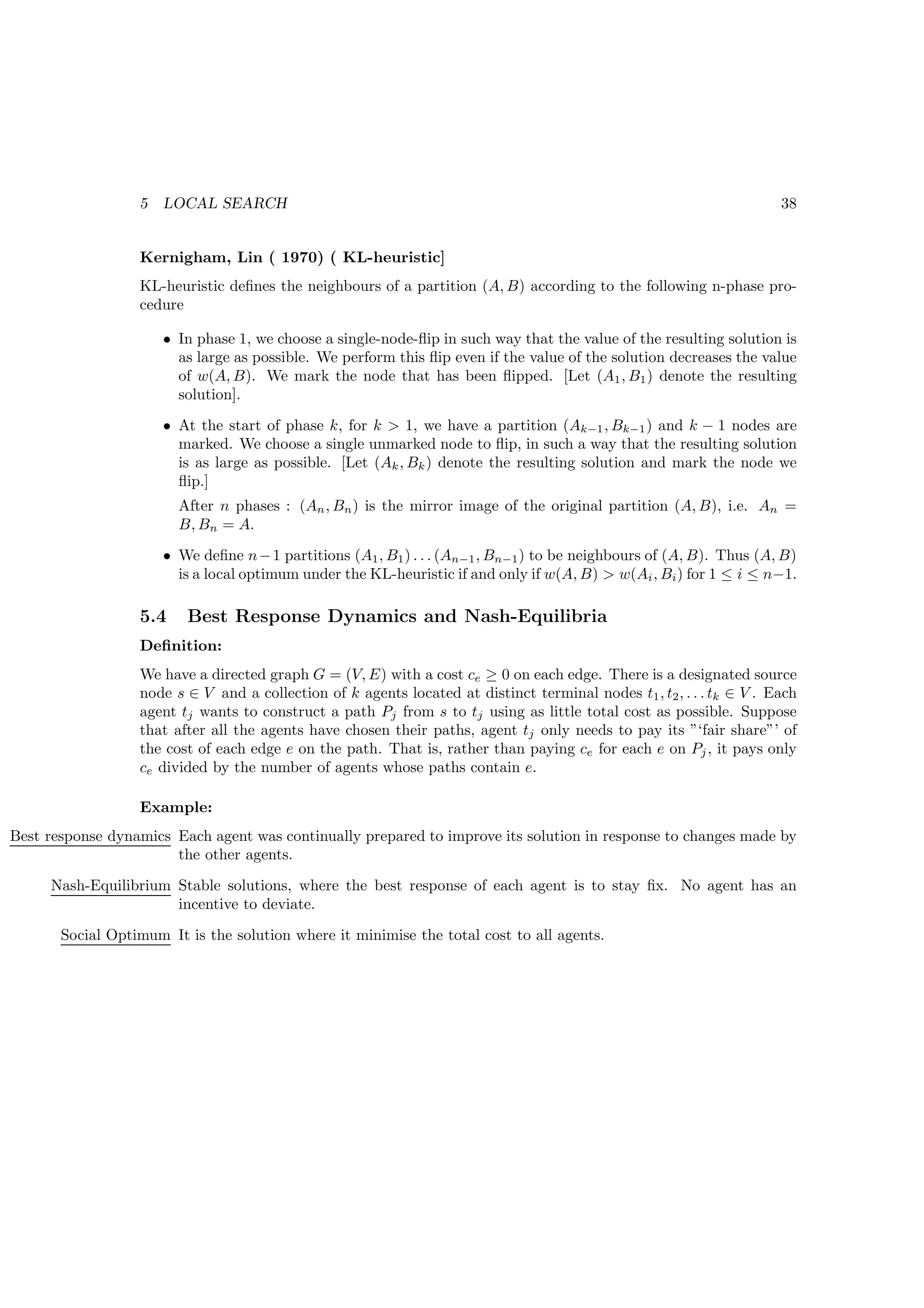 5   LOCAL SEARCH                                                                                     38


                  Kernigham, Lin ( 1970) ( KL-heuristic]
                  KL-heuristic deﬁnes the neighbours of a partition (A, B) according to the following n-phase pro-
                  cedure

                      • In phase 1, we choose a single-node-ﬂip in such way that the value of the resulting solution is
                        as large as possible. We perform this ﬂip even if the value of the solution decreases the value
                        of w(A, B). We mark the node that has been ﬂipped. [Let (A1 , B1 ) denote the resulting
                        solution].
                      • At the start of phase k, for k  1, we have a partition (Ak−1 , Bk−1 ) and k − 1 nodes are
                        marked. We choose a single unmarked node to ﬂip, in such a way that the resulting solution
                        is as large as possible. [Let (Ak , Bk ) denote the resulting solution and mark the node we
                        ﬂip.]
                        After n phases : (An , Bn ) is the mirror image of the original partition (A, B), i.e. An =
                        B, Bn = A.
                      • We deﬁne n − 1 partitions (A1 , B1 ) . . . (An−1 , Bn−1 ) to be neighbours of (A, B). Thus (A, B)
                        is a local optimum under the KL-heuristic if and only if w(A, B)  w(Ai , Bi ) for 1 ≤ i ≤ n−1.

                  5.4    Best Response Dynamics and Nash-Equilibria
                  Deﬁnition:
                  We have a directed graph G = (V, E) with a cost ce ≥ 0 on each edge. There is a designated source
                  node s ∈ V and a collection of k agents located at distinct terminal nodes t1 , t2 , . . . tk ∈ V . Each
                  agent tj wants to construct a path Pj from s to tj using as little total cost as possible. Suppose
                  that after all the agents have chosen their paths, agent tj only needs to pay its ”‘fair share”’ of
                  the cost of each edge e on the path. That is, rather than paying ce for each e on Pj , it pays only
                  ce divided by the number of agents whose paths contain e.

                  Example:
Best response dynamics Each agent was continually prepared to improve its solution in response to changes made by
                       the other agents.
     Nash-Equilibrium Stable solutions, where the best response of each agent is to stay ﬁx. No agent has an
                      incentive to deviate.
       Social Optimum It is the solution where it minimise the total cost to all agents.
 