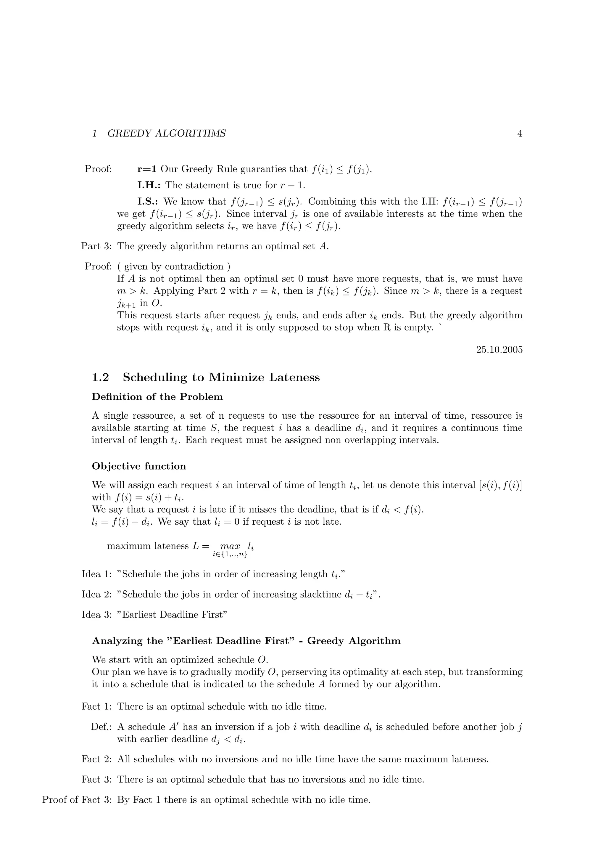 1   GREEDY ALGORITHMS                                                                                   4


         Proof:       r=1 Our Greedy Rule guaranties that f (i1 ) ≤ f (j1 ).
                      I.H.: The statement is true for r − 1.
                      I.S.: We know that f (jr−1 ) ≤ s(jr ). Combining this with the I.H: f (ir−1 ) ≤ f (jr−1 )
                  we get f (ir−1 ) ≤ s(jr ). Since interval jr is one of available interests at the time when the
                  greedy algorithm selects ir , we have f (ir ) ≤ f (jr ).
        Part 3: The greedy algorithm returns an optimal set A.
         Proof: ( given by contradiction )
                If A is not optimal then an optimal set 0 must have more requests, that is, we must have
                m > k. Applying Part 2 with r = k, then is f (ik ) ≤ f (jk ). Since m > k, there is a request
                jk+1 in O.
                This request starts after request jk ends, and ends after ik ends. But the greedy algorithm
                stops with request ik , and it is only supposed to stop when R is empty. `

                                                                                                         25.10.2005

           1.2     Scheduling to Minimize Lateness
           Deﬁnition of the Problem
           A single ressource, a set of n requests to use the ressource for an interval of time, ressource is
           available starting at time S, the request i has a deadline di , and it requires a continuous time
           interval of length ti . Each request must be assigned non overlapping intervals.

           Objective function
           We will assign each request i an interval of time of length ti , let us denote this interval [s(i), f (i)]
           with f (i) = s(i) + ti .
           We say that a request i is late if it misses the deadline, that is if di < f (i).
           li = f (i) − di . We say that li = 0 if request i is not late.

               maximum lateness L =       max li
                                        i∈{1,..,n}

        Idea 1: ”Schedule the jobs in order of increasing length ti .”
        Idea 2: ”Schedule the jobs in order of increasing slacktime di − ti ”.
        Idea 3: ”Earliest Deadline First”

           Analyzing the ”Earliest Deadline First” - Greedy Algorithm
           We start with an optimized schedule O.
           Our plan we have is to gradually modify O, perserving its optimality at each step, but transforming
           it into a schedule that is indicated to the schedule A formed by our algorithm.

        Fact 1: There is an optimal schedule with no idle time.
           Def.: A schedule A′ has an inversion if a job i with deadline di is scheduled before another job j
                 with earlier deadline dj < di .
        Fact 2: All schedules with no inversions and no idle time have the same maximum lateness.
        Fact 3: There is an optimal schedule that has no inversions and no idle time.
Proof of Fact 3: By Fact 1 there is an optimal schedule with no idle time.
 