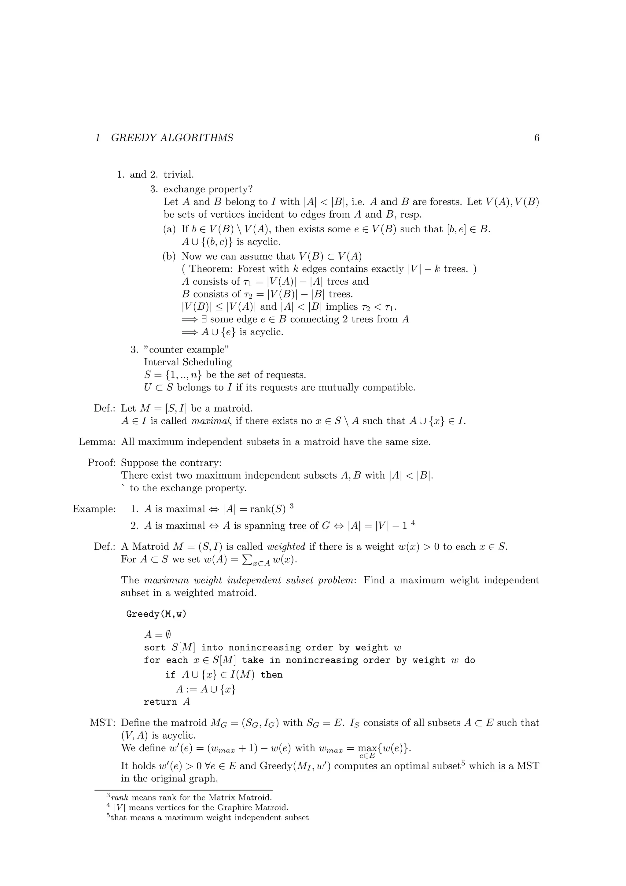 1       GREEDY ALGORITHMS                                                                         6


            1. and 2. trivial.
                   3. exchange property?
                      Let A and B belong to I with |A| < |B|, i.e. A and B are forests. Let V (A), V (B)
                      be sets of vertices incident to edges from A and B, resp.
                      (a) If b ∈ V (B)  V (A), then exists some e ∈ V (B) such that [b, e] ∈ B.
                          A ∪ {(b, c)} is acyclic.
                      (b) Now we can assume that V (B) ⊂ V (A)
                          ( Theorem: Forest with k edges contains exactly |V | − k trees. )
                          A consists of τ1 = |V (A)| − |A| trees and
                          B consists of τ2 = |V (B)| − |B| trees.
                          |V (B)| ≤ |V (A)| and |A| < |B| implies τ2 < τ1 .
                          =⇒ ∃ some edge e ∈ B connecting 2 trees from A
                          =⇒ A ∪ {e} is acyclic.
                 3. ”counter example”
                    Interval Scheduling
                    S = {1, .., n} be the set of requests.
                    U ⊂ S belongs to I if its requests are mutually compatible.
    Def.: Let M = [S, I] be a matroid.
          A ∈ I is called maximal, if there exists no x ∈ S  A such that A ∪ {x} ∈ I.
 Lemma: All maximum independent subsets in a matroid have the same size.
  Proof: Suppose the contrary:
         There exist two maximum independent subsets A, B with |A| < |B|.
         ` to the exchange property.
                                                   3
Example:         1. A is maximal ⇔ |A| = rank(S)
                                                                              4
                 2. A is maximal ⇔ A is spanning tree of G ⇔ |A| = |V | − 1
    Def.: A Matroid M = (S, I) is called weighted if there is a weight w(x) > 0 to each x ∈ S.
          For A ⊂ S we set w(A) = x⊂A w(x).
             The maximum weight independent subset problem: Find a maximum weight independent
             subset in a weighted matroid.
              Greedy(M,w)
                   A=∅
                   sort S[M ] into nonincreasing order by weight w
                   for each x ∈ S[M ] take in nonincreasing order by weight w do
                       if A ∪ {x} ∈ I(M ) then
                         A := A ∪ {x}
                   return A
   MST: Deﬁne the matroid MG = (SG , IG ) with SG = E. IS consists of all subsets A ⊂ E such that
        (V, A) is acyclic.
        We deﬁne w′ (e) = (wmax + 1) − w(e) with wmax = max{w(e)}.
                                                                  e∈E
             It holds w′ (e) > 0 ∀e ∈ E and Greedy(MI , w′ ) computes an optimal subset5 which is a MST
             in the original graph.
        3 rank  means rank for the Matrix Matroid.
        4  |V | means vertices for the Graphire Matroid.
        5 that means a maximum weight independent subset
 