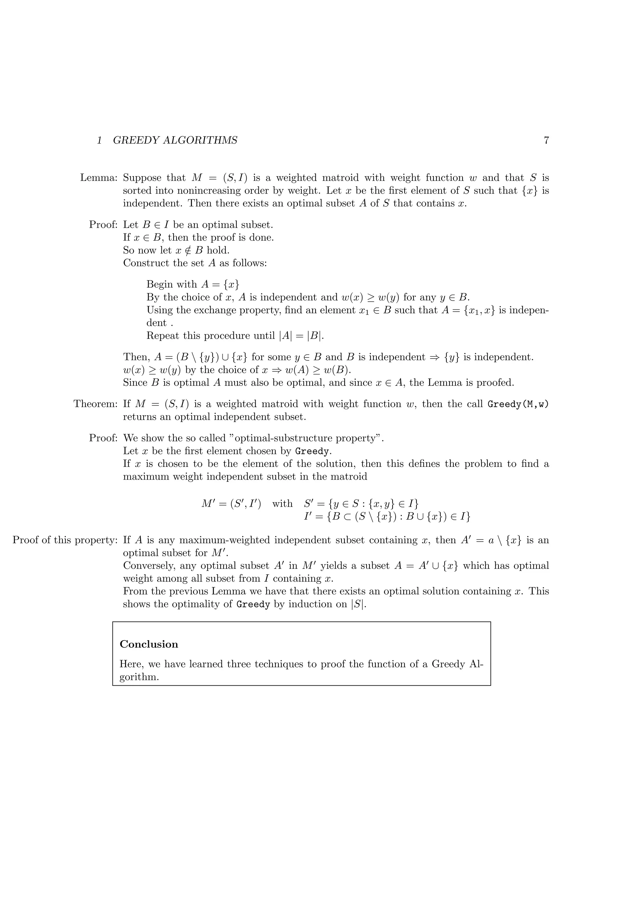 1   GREEDY ALGORITHMS                                                                        7


              Lemma: Suppose that M = (S, I) is a weighted matroid with weight function w and that S is
                     sorted into nonincreasing order by weight. Let x be the ﬁrst element of S such that {x} is
                     independent. Then there exists an optimal subset A of S that contains x.

               Proof: Let B ∈ I be an optimal subset.
                      If x ∈ B, then the proof is done.
                      So now let x ∈ B hold.
                                   /
                      Construct the set A as follows:
                           Begin with A = {x}
                           By the choice of x, A is independent and w(x) ≥ w(y) for any y ∈ B.
                           Using the exchange property, ﬁnd an element x1 ∈ B such that A = {x1 , x} is indepen-
                           dent .
                           Repeat this procedure until |A| = |B|.
                       Then, A = (B  {y}) ∪ {x} for some y ∈ B and B is independent ⇒ {y} is independent.
                       w(x) ≥ w(y) by the choice of x ⇒ w(A) ≥ w(B).
                       Since B is optimal A must also be optimal, and since x ∈ A, the Lemma is proofed.
            Theorem: If M = (S, I) is a weighted matroid with weight function w, then the call Greedy(M,w)
                     returns an optimal independent subset.
               Proof: We show the so called ”optimal-substructure property”.
                      Let x be the ﬁrst element chosen by Greedy.
                      If x is chosen to be the element of the solution, then this deﬁnes the problem to ﬁnd a
                      maximum weight independent subset in the matroid

                                       M ′ = (S ′ , I ′ ) with   S ′ = {y ∈ S : {x, y} ∈ I}
                                                                 I ′ = {B ⊂ (S  {x}) : B ∪ {x}) ∈ I}

Proof of this property: If A is any maximum-weighted independent subset containing x, then A′ = a  {x} is an
                        optimal subset for M ′ .
                        Conversely, any optimal subset A′ in M ′ yields a subset A = A′ ∪ {x} which has optimal
                        weight among all subset from I containing x.
                        From the previous Lemma we have that there exists an optimal solution containing x. This
                        shows the optimality of Greedy by induction on |S|.


                      Conclusion
                      Here, we have learned three techniques to proof the function of a Greedy Al-
                      gorithm.
 