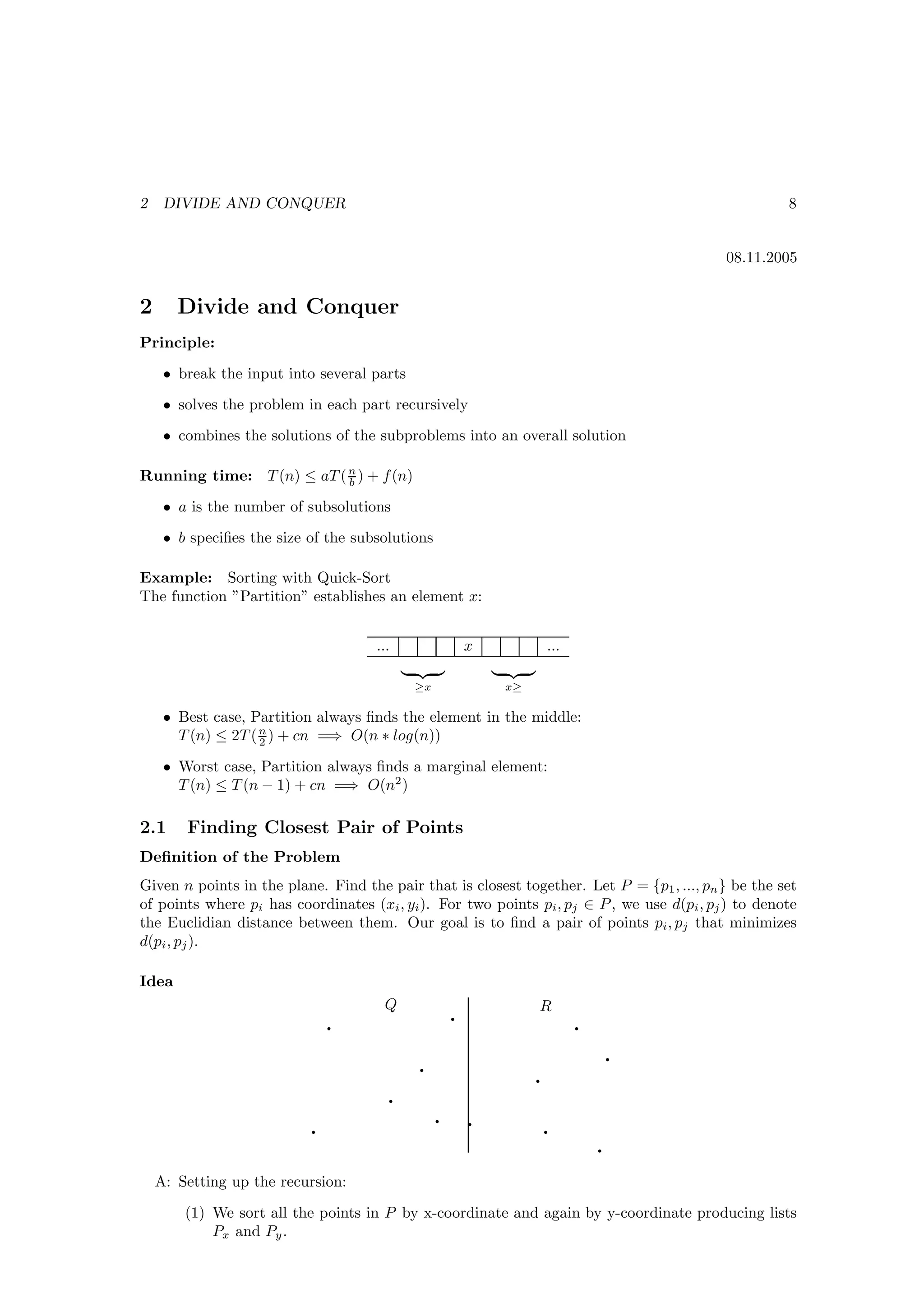 2    DIVIDE AND CONQUER                                                                               8


                                                                                            08.11.2005


2      Divide and Conquer
Principle:
     • break the input into several parts
     • solves the problem in each part recursively
     • combines the solutions of the subproblems into an overall solution

Running time: T (n) ≤ aT ( n ) + f (n)
                           b

     • a is the number of subsolutions
     • b speciﬁes the size of the subsolutions

Example: Sorting with Quick-Sort
The function ”Partition” establishes an element x:


                                     ...                    x            ...

                                               ≥x               x≥

     • Best case, Partition always ﬁnds the element in the middle:
       T (n) ≤ 2T ( n ) + cn =⇒ O(n ∗ log(n))
                    2

     • Worst case, Partition always ﬁnds a marginal element:
       T (n) ≤ T (n − 1) + cn =⇒ O(n2 )

2.1     Finding Closest Pair of Points
Deﬁnition of the Problem
Given n points in the plane. Find the pair that is closest together. Let P = {p1 , ..., pn } be the set
of points where pi has coordinates (xi , yi ). For two points pi , pj ∈ P , we use d(pi , pj ) to denote
the Euclidian distance between them. Our goal is to ﬁnd a pair of points pi , pj that minimizes
d(pi , pj ).

Idea

                                                        q
                                      Q                              R
                               q                                               q
                                                                                       q
                                               q
                                                                     q
                                           q
                                                    q       q
                           q                                             q
                                                                                   q

    A: Setting up the recursion:

        (1) We sort all the points in P by x-coordinate and again by y-coordinate producing lists
            Px and Py .
 